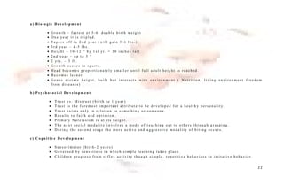a ) B i o l o g i c D e v e l o p m e n t
• G r o w t h – f a s t e s t a t 5 - 6 d o u b l e b i r t h w e i g h t
• O n e ye a r i t i s t r i p l e d .
• T a p e r s o f f i n 2 n d ye a r ( w i l l g a i n 5 - 6 l b s . )
• 3 r d ye a r – 4 - 5 l b s .
• H e i g h t – 1 0 - 1 2 “ b y 1 s t yr . = 3 0 i n c h e s t a l l
• 2 n d ye a r – u p t o 5 “
• 2 yr s . – 3 f t .
• G r o w t h o c c u r s i n s p u r t s .
• H e a d b e c o m e s p r o p o r t i o n a t e l y s m a l l e r u n t i l f u l l a d u l t h e i g h t i s r e a c h e d .
• B e c o m e s l e a n e r
• G e n e s d i c t a t e h e i g h t , b u i l t b u t i n t e r a c t s w i t h e n v i r o n m e n t ( N u t r i t i o n , l i v i n g e n v i r o n m e n t f r e e d o m
f r o m d i s e a s e s )
b ) P s y c h o s o c i a l D e v e l o p m e n t
• T r u s t v s . M i s t r u s t ( b i r t h t o 1 ye a r )
• T r u s t i s t h e f o r e m o s t i m p o r t a n t a t t r i b u t e t o b e d e v e l o p e d f o r a h e a l t h y p e r s o n a l i t y.
• T r u s t e x i s t s o n l y i n r e l a t i o n t o s o m e t h i n g o r s o m e o n e .
• R e s u l t s t o f a i t h a n d o p t i m i s m .
• P r i m a r y N a r c i s s i s m i s a t i t s h e i g h t .
• T h e n e x t s o c i a l m o d a l i t y i n v o l v e s a m o d e o f r e a c h i n g o u t t o o t h e r s t h r o u g h g r a s p i n g .
• D u r i n g t h e s e c o n d s t a g e t h e m o r e a c t i v e a n d a g g r e s s i v e m o d a l i t y o f b i t i n g o c c u r s .
c ) C o g n i t i v e D e v e l o p m e n t
• S e n s o r i m o t o r ( b i r t h - 2 ye a r s )
• G o v e r n e d b y s e n s a t i o n s i n w h i c h s i m p l e l e a r n i n g t a k e s p l a c e .
• C h i l d r e n p r o g r e s s f r o m r e f l e x a c t i v i t y t h o u g h s i m p l e , r e p e t i t i v e b e h a v i o r s t o i m i t a t i v e b e h a v i o r .
2 2
 