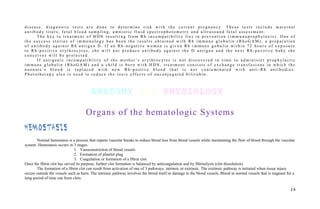 d i s e a s e , d i a g n o s t i c t e s t s a r e d o n e t o d e t e r m i n e r i s k w i t h t h e c u r r e n t p r e g n a n c y. T h e s e t e s t s i n c l u d e m a t e r n a l
a n t i b o d y t i t e r s , f e t a l b l o o d s a m p l i n g , a m n i o t i c f l u i d s p e c t r o p h o t o m e t r y a n d u l t r a s o u n d f e t a l a s s e s s m e n t .
T h e k e y t o t r e a t m e n t o f H D N r e s u l t i n g f r o m R h i n c o m p a t i b i l i t y l i e s i n p r e v e n t i o n ( i m m u n o p r o p h yl a x i s ) . O n e o f
t h e s u c c e s s s t o r i e s o f i m m u n o l o g y h a s b e e n t h e r e s u l t s o b t a i n e d w i t h R h i m m u n e g l o b u l i n ( R h o G A M ) , a p r e p a r a t i o n
o f a n t i b o d y a g a i n s t R h a n t i g e n D . I f a n R h - n e g a t i v e w o m a n i s g i v e n R h i m m u n e g o b u l i n w i t h i n 7 2 h o u r s o f e x p o s u r e
t o R h - p o s i t i v e e r yt h r o c yt e s , s h e w i l l n o t p r o d u c e a n t i b o d y a g a i n s t t h e D a n t i g e n a n d t h e n e x t R h - p o s i t i v e b a b y s h e
c o n c e i v e s w i l l b e p r o t e c t e d .
I f a n t i g e n i c i n c o m p a t i b i l i t y o f t h e m o t h e r ’ s e r yt h r o c yt e s i s n o t d i s c o v e r e d i n t i m e t o a d m i n i s t e r p r o p h yl a c t i c
i m m u n e g l o b u l i n ( R h o G A M ) a n d a c h i l d i s b o r n w i t h H D N , t r e a t m e n t c o n s i s t s o f e x c h a n g e t r a n s f u s i o n s i n w h i c h t h e
n e o n a t e ’ s b l o o d i s r e p l a c e d w i t h n e w R h - p o s t i v e b l o o d t h a t i s n o t c o n t a m i n a t e d w i t h a n t i - R h a n t i b o d i e s .
P h o t o t h e r a p y a l s o i s u s e d t o r e d u c e t h e t o x i c e f f e c t s o f u n c o n j u g a t e d b i l i r u b i n .
ANATOMY AND PHYSIOLOGY
Organs of the hematologic Systems
HeMostasis
Normal hemostasis is a process that repairs vascular breaks to reduce blood loss from blood vessels while maintaining the flow of blood through the vascular
system. Hemostasis occurs in 3 stages.
1. Vasoconstriction of blood vessels
2. Formation of platelet plug
3. Coagulation or formation of a fibrin clot.
Once the fibrin clot has served its purpose, further clot formation is balanced by anticoagulation and by fibrinolysis (clot dissolution).
The formation of a fibrin clot can result from activation of one of 3 pathways: intrinsic or extrinsic. The extrinsic pathway is initiated when tissue injury
occurs outside the vessels such as burn. The intrinsic pathway involves the blood itself or damage to the blood vessels. Blood in normal vessels that is stagnant for a
long period of time can form clots.
2 6
 