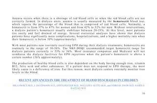 Anemia occurs when there is a shortage of red blood cells or when the red blood cells are not
correctly formed. In dialysis units, anemia is usually measured by the hematocrit blood test,
which reports the percentage of the blood that is comprised of red blood cells. Normally, a
hematocrit is from 37% to 47% for women and from 42% to 52% for men. Without interventions,
a dialysis patient's hematocrit usually stabilizes between 20-25%. At this level, most patients
tire easily and feel drained of energy. Several statistical analyses have shown that dialysis
patients have signficantly more complications, hospitalizations, and a higher mortality rate when
their hematocrit is below 30% (approximately).
With most patients now routinely receiving EPO during their dialysis treatments, hematocrits are
routinely in the range of 30-36%. The NKF-DOQI recommended target hematocrit range for
dialysis patients currently is 33% to 36%. Most insurance companies and Medicare will not
reimburse the dialysis facilities for EPO injections when the patient's hematocrit is above a
certain number (36% approximately).
The production of healthy blood cells is also dependent on the body having enough iron, vitamin
B12, folic acid and other substances. If a patient does not respond to EPO therapy, the most
likely cause is a deficiency of iron. For this reason, most dialysis centers routinely monitor iron
levels in the blood.
RECENT ADVANCES IN THE TREATMENT OF BLOOD DYSCRASIAS IN CHILDREN
MILA PIERCE M.D., I. DAVIDSOHN M.D., EDITH POTTER M.D., WILLIAM J. SCOTT M.D., and JAMES B. SNOW M.D. SAMIYA
RAZZAQ, M.D.
5 5
 