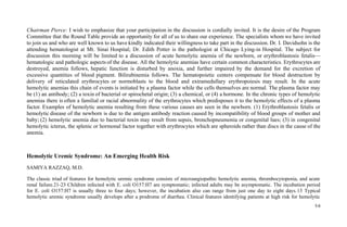 Chairman Pierce: I wish to emphasize that your participation in the discussion is cordially invited. It is the desire of the Program
Committee that the Round Table provide an opportunity for all of us to share our experience. The specialists whom we have invited
to join us and who are well known to us have kindly indicated their willingness to take part in the discussion. Dr. I. Davidsohn is the
attending hematologist at Mt. Sinai Hospital; Dr. Edith Potter is the pathologist at Chicago Lying-in Hospital. The subject for
discussion this morning will be limited to a discussion of acute hemolytic anemia of the newborn, or erythroblastosis fetalis—
hematologic and pathologic aspects of the disease. All the hemolytic anemias have certain common characteristics. Erythrocytes are
destroyed, anemia follows, hepatic function is disturbed by anoxia, and further impaired by the demand for the excretion of
excessive quantities of blood pigment. Bilirubinemia follows. The hematopoietic centers compensate for blood destruction by
delivery of reticulated erythrocytes or normoblasts to the blood and extramedullary erythropoiesis may result. In the acute
hemolytic anemias this chain of events is initiated by a plasma factor while the cells themselves are normal. The plasma factor may
be (1) an antibody; (2) a toxin of bacterial or spirochetal origin; (3) a chemical, or (4) a hormone. In the chronic types of hemolytic
anemias there is often a familial or racial abnormality of the erythrocytes which predisposes it to the hemolytic effects of a plasma
factor. Examples of hemolytic anemia resulting from these various causes are seen in the newborn. (1) Erythroblastosis fetalis or
hemolytic disease of the newborn is due to the antigen antibody reaction caused by incompatibility of blood groups of mother and
baby; (2) hemolytic anemia due to bacterial toxin may result from sepsis, bronchopneumonia or congenital lues; (3) in congenital
hemolytic icterus, the splenic or hormonal factor together with erythrocytes which are spheroids rather than discs in the cause of the
anemia.
Hemolytic Uremic Syndrome: An Emerging Health Risk
SAMIYA RAZZAQ, M.D.
The classic triad of features for hemolytic uremic syndrome consists of microangiopathic hemolytic anemia, thrombocytopenia, and acute
renal failure.21-23 Children infected with E. coli O157:H7 are symptomatic; infected adults may be asymptomatic. The incubation period
for E. coli O157:H7 is usually three to four days; however, the incubation also can range from just one day to eight days.13 Typical
hemolytic uremic syndrome usually develops after a prodrome of diarrhea. Clinical features identifying patients at high risk for hemolytic
5 6
 