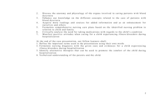2 . D i s c u s s t h e a n a t o m y a n d p h ys i o l o g y o f t h e o r g a n s i n v o l v e d i n c a r i n g p a t i e n t s w i t h b l o o d
d ys c r a s i a
3 . E n h a n c e o u r k n o w l e d g e o n t h e d i f f e r e n t c o n c e p t s r e l a t e d t o t h e c a r e o f p a t i e n t s w i t h
b l o o d d ys c r a s i a
4 . A c q u i r e m o r e r e a d i n g s a n d s o u r c e s f o r a d d e d i n f o r m a t i o n a n d a s a n e n h a n c e m e n t f o r
o u r s e l v e s a n d o t h e r s
5 . F o r m u l a t e c o m p r e h e n s i v e n u r s i n g c a r e p l a n s b a s e d o n t h e i d e n t i f i e d n u r s i n g p r o b l e m i n
r e l a t i o n t o c h i l d a n d f a m i l y
6 . C r i t i c a l l y a n a l yz e t h e n e e d f o r t a k i n g m e d i c a t i o n s w i t h r e g a r d s t o t h e c h i l d ’ s c o n d i t i o n
7 . M a n i f e s t p o s i t i v e a t t i t u d e s w h e n c a r i n g f o r a c h i l d e x p e r i e n c i n g i l l n e s s / d i s o r d e r s d u r i n g
h o s p i t a l i z a t i o n
A t t h e e n d o f t h e c a s e p r e s e n t a t i o n , o u r f e l l o w l e a r n e r s s h a l l :
1 . D e f i n e t h e i m p o r t a n t t e r m s u s e d i n t h e p r e s e n t a t i o n u s i n g t h e i r o w n w o r d s
2 . F o r m u l a t e n u r s i n g d i a g n o s i s w i t h t h e g i v e n c u e s a n d e v i d e n c e s f o r a c h i l d e x p e r i e n c i n g
i l l n e s s / d i s o r d e r s d u r i n g h o s p i t a l i z a t i o n
3 . I d e n t i f y a l t e r n a t i v e t h e r a p i e s t h a t c a n b e u s e d t o p r o m o t e t h e c o m f o r t o f t h e c h i l d d u r i n g
h o s p i t a l i z a t i o n
4 . V e r b a l i z e d u n d e r s t a n d i n g o f t h e p a r e n t s a n d t h e c h i l d
7
 