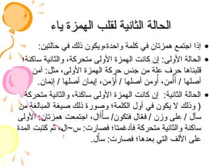 ‫ياء‬ ‫الهمزة‬ ‫لقلب‬ ‫الثانية‬ ‫الحالة‬
‫ياء‬ ‫الهمزة‬ ‫لقلب‬ ‫الثانية‬ ‫الحالة‬
•
:‫حالتين‬ ‫في‬ ‫ذلك‬ ‫ويكون‬،‫واحدة‬ ‫كلمة‬ ‫في‬ ‫همزتان‬ ‫اجتمع‬ ‫إذا‬
•
‫ساكنة؛‬ ‫والثانية‬ ،‫متحركة‬ ‫األولى‬ ‫الهمزة‬ ‫كانت‬ ‫إن‬ :‫األولى‬ ‫الحالة‬
‫آمن‬ :‫مثل‬ ،‫األولى‬ ‫الهمزة‬ ‫حركة‬ ‫جنس‬ ‫من‬ ‫علة‬ ‫حرف‬ ‫قلبناها‬
.‫ِمان‬
‫ئ‬ِ‫إ‬ / ‫أصلها‬ ‫إيمان‬ ،‫من‬ْ
‫ؤ‬ُ‫أ‬ / ‫أصلها‬ ‫ومن‬ُ‫أ‬ ،‫من‬ْ‫أ‬َ‫أ‬ / ‫أصلها‬
•
‫متحركة‬ ‫والثانية‬ ،‫ساكنة‬ ‫األولى‬ ‫الهمزة‬ ‫كانت‬ ‫إن‬ :‫الثانية‬ ‫الحالة‬
‫من‬ ‫المبالغة‬ ‫صيغة‬ ‫ذلك‬ ‫وصورة‬ ‫الكلمة؛‬ ‫أول‬ ‫في‬ ‫يكون‬ ‫ال‬ ‫وذلك‬ (
‫األولى‬ :‫همزتان‬ ‫اجتمعت‬ ،‫ال‬َ‫أ‬ْ‫سأ‬ /‫فتكون‬ ‫ال‬ّ
‫ع‬‫ف‬ / ‫وزن‬ ‫على‬ / ‫سأل‬
‫المدة‬ ‫كتبت‬ ‫ثم‬ ،‫س~ال‬ :‫فصارت‬ ‫فأدغمتا؛‬ ‫متحركة‬ ‫والثانية‬ ‫ساكنة‬
.‫ل‬ّ
‫سآ‬ :‫فصارت‬ ‫بعدها؛‬ ‫التي‬ ‫األلف‬ ‫على‬
 