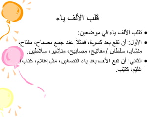 ‫ياء‬ ‫األلف‬ ‫قلب‬
‫ياء‬ ‫األلف‬ ‫قلب‬
•
:‫موضعين‬ ‫في‬ ‫ياء‬ ‫األلف‬ ‫تقلب‬
•
،‫مفتاح‬ ،‫مصباح‬ ‫جمع‬ ‫عند‬ ً
‫ال‬‫فمث‬ ،‫كسرة‬ ‫بعد‬ ‫تقع‬ ‫أن‬ :‫األول‬
.‫سالطين‬ ،‫مناشير‬ ،‫مصابيح‬ ،‫مفاتيح‬ / ‫سلطان‬ ،‫منشار‬
•
/‫كتاب‬ ،‫غالم‬:‫مثل‬ ،‫التصغير‬ ‫ياء‬ ‫بعد‬ ‫األلف‬ ‫تقع‬ ‫أن‬ :‫الثاني‬
.‫ب‬ّ
‫ي‬‫كت‬ ،‫م‬ّ
‫ي‬‫غل‬
 