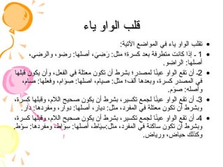 ‫ياء‬ ‫الواو‬ ‫قلب‬
‫ياء‬ ‫الواو‬ ‫قلب‬
•
:‫اآلتية‬ ‫المواضع‬ ‫في‬ ‫ياء‬ ‫الواو‬ ‫تقلب‬
•
1
،‫ي‬ ِ
‫والرض‬ ،‫و‬ ِ
‫رض‬ :‫أصلها‬ ، َ
‫ي‬ ِ
‫ض‬َ
‫ر‬ :‫مثل‬ ‫كسرة؛‬ ‫بعد‬ ‫متطرفة‬ ‫كانت‬ ‫إذا‬ ‫ـ‬
.‫و‬ ِ
‫الراض‬ :‫أصلها‬
•
2
‫قبلها‬ ‫يكون‬ ‫وأن‬ ،‫الفعل‬ ‫في‬ ‫معتلة‬ ‫تكون‬ ‫أن‬ ‫بشرط‬ ‫لمصدر؛‬ ‫ا‬ً
‫ن‬‫عي‬ ‫الواو‬ ‫تقع‬ ‫أن‬ ‫ـ‬
،‫صام‬ :‫وفعلها‬ ،‫ام‬َ
‫و‬ ِ
‫ص‬ :‫اصلها‬ ،‫صيام‬ :‫مثل‬ ‫ألف؛‬ ‫وبعدها‬ ،‫كسرة‬ ‫المصدر‬ ‫في‬
.‫م‬َ
‫صو‬ :‫وأصله‬
•
3
،‫كسرة‬ ‫وقبلها‬ ،‫الالم‬ ‫صحيح‬ ‫يكون‬ ‫أن‬ ‫بشرط‬ ،‫تكسير‬ ‫لجمع‬ ‫ا‬ً
‫ن‬‫عي‬ ‫الواو‬ ‫تقع‬ ‫أن‬ ‫ـ‬
.‫دار‬ :‫ومفردها‬ ،‫ِوار‬
‫د‬ :‫أصلها‬ ،‫ديار‬ :‫مثل‬ ،‫المفرد‬ ‫في‬ ‫معتلة‬ ‫تكون‬ ‫أن‬ ‫وبشرط‬
•
4
،‫كسرة‬ ‫وقبلها‬ ،‫الالم‬ ‫صحيح‬ ‫يكون‬ ‫أن‬ ‫بشرط‬ ،‫تكسير‬ ‫لجمع‬ ‫ا‬ً
‫ن‬‫عي‬ ‫الواو‬ ‫تقع‬ ‫أن‬ ‫ـ‬
.‫ط‬ْ
‫سو‬ :‫ومفردها‬ ،‫اط‬َ
‫و‬ِ
‫س‬ :‫أصلها‬ ،‫اط‬َ
‫ي‬ِ
‫س‬:‫مثل‬ ،‫المفرد‬ ‫في‬ ‫ساكنة‬ ‫تكون‬ ‫أن‬ ‫وبشرط‬
.‫ورياض‬ ،‫حياض‬ ‫وكذلك‬
 