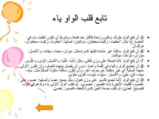 ‫ياء‬ ‫الواو‬ ‫قلب‬ ‫تابع‬
‫ياء‬ ‫الواو‬ ‫قلب‬ ‫تابع‬
•
5
‫في‬ ‫ياء‬ ‫انقلبت‬ ‫تكون‬ ‫أن‬ ‫وبشرط‬ ،‫فتحة‬ ‫بعد‬ ‫فأكثر‬ ‫رابعة‬ ‫وتكون‬ ،‫ا‬ً
‫ف‬‫طر‬ ‫الواو‬ ‫تقع‬ ‫أن‬ ‫ـ‬
،‫معطوان‬ ،‫يت‬َ
‫ك‬‫ز‬ ،‫وت‬ َ
‫أعط‬ :‫أصلها‬ ،‫مزكيان‬ ،‫معطيان‬،‫زكيت‬ ،‫أعطيت‬ :‫مثل‬ ‫المضارع؛‬
.‫مزكوان‬
•
6
:‫واألصل‬ ،‫ميقات‬ ،‫ميعاد‬ ،‫ميزان‬ :‫مثل‬،‫كسرة‬ ‫قبلها‬ ‫مشددة‬ ‫غير‬ ‫ساكنة‬ ‫الواو‬ ‫تقع‬ ‫أن‬ ‫ـ‬
.‫قات‬ْ
‫ِو‬
‫م‬ ،‫عاد‬ْ
‫ِو‬
‫م‬ ،‫زان‬ْ
‫ِو‬
‫م‬
•
7
.‫ى‬َ
‫و‬ْ‫ل‬ُ
‫وع‬ ،‫ى‬َ
‫و‬ْ‫ن‬ُ
‫د‬ :‫واألصل‬ ،‫يا‬ْ‫ل‬ُ
‫ع‬ ،‫يا‬ْ‫ن‬ُ
‫د‬ :‫مثل‬ ،‫ى‬َ‫ل‬ْ
‫ع‬ُ
‫ف‬ ‫وزن‬ ‫على‬ ‫لصفة‬ ‫ا‬ً
‫م‬‫ال‬ ‫الواو‬ ‫تقع‬ ‫أن‬ ‫ـ‬
•
8
‫األولى‬ ‫تكون‬ ‫وأن‬ ،‫فاصل‬ ‫بينهما‬ ‫يفصل‬ ‫أن‬ ‫دون‬ ، ‫واحدة‬ ‫كلمة‬ ‫في‬ ‫والياء‬ ‫الواو‬ ‫تجتمع‬ ‫أن‬ ‫ـ‬
،‫د‬ّ
‫ي‬‫س‬ :‫مثل‬.‫ا‬ًّ
‫ي‬‫أصل‬ ‫ا‬ً
‫ن‬‫سكو‬ ‫ساكنة‬ ‫تكون‬ ‫وأن‬ ،‫آخر‬ ‫حرف‬ ‫عن‬ ‫منقلبة‬ ‫غير‬ ‫أي‬ ‫أصلية‬ ‫منهما‬
.‫ي‬ْ
‫طو‬ ،‫ي‬ْ
‫كو‬ ،‫وت‬ْ‫ي‬‫م‬ ،‫ود‬ْ‫ي‬‫س‬ : ‫واألصل‬ ، ّ
‫طي‬ ، ّ
‫كي‬ ،‫ميت‬
•
9
: ‫على‬ ،‫عصو‬ :‫وأصلها‬ ‫عصا‬ :‫جمع‬ ‫مثل‬ ،‫فعول‬ ‫وزن‬ ‫على‬ ‫تكسير‬ ‫لجمع‬ ‫ا‬ً
‫م‬‫ال‬ ‫الواو‬ ‫تقع‬ ‫أن‬ ‫ـ‬
،‫الياء‬ ‫في‬ ‫وتدغم‬ ‫ياء‬ ‫األولى‬ ‫الواو‬ ‫تقلب‬ ‫ثم‬ ،‫عصوي‬ :‫فتصير‬ ‫ياء؛‬ ‫األخيرة‬ ‫فقلبت‬ ،‫وو‬ ُ
‫ص‬ُ
‫ع‬
. ّ
‫صي‬ِ
‫ع‬ :‫فتصير‬ ،‫للخفة‬ ‫كسرة‬ ‫العين‬ ‫ضمة‬ ‫تقلب‬ ‫ثم‬ ، ّ
‫ي‬ ُ
‫ص‬ُ
‫ع‬ :‫فتصبح‬
 