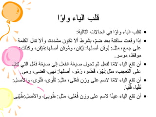 ‫ا‬ً
‫و‬‫وا‬ ‫الياء‬ ‫قلب‬
‫ا‬ً
‫و‬‫وا‬ ‫الياء‬ ‫قلب‬
•
:‫التالية‬ ‫الحاالت‬ ‫في‬ ‫ا‬ً
‫و‬‫وا‬ ‫الياء‬ ‫تقلب‬
•
‫الكلمة‬ ‫تدل‬ ‫وأال‬ ،‫مشددة‬ ‫تكون‬ ‫أال‬ ‫بشرط‬ ،ّ
‫م‬‫ض‬ ‫بعد‬ ‫ساكنة‬ ‫وقعت‬ ‫إذا‬
:‫وكذلك‬ ،‫قن‬ْ‫ي‬ُ
‫م‬:‫أصلها‬ ‫وقن‬ُ
‫م‬‫و‬ ،‫قن‬ْ‫ي‬ُ
‫ي‬ :‫أصلها‬ ‫ِن‬
‫ق‬‫و‬ُ
‫ي‬ :‫مثل‬ ،‫جمع‬ ‫على‬
.‫موسر‬ ،‫موقظ‬
•
‫تدل‬ ‫التي‬ ‫ل‬ُ
‫ع‬َ
‫ف‬ ‫صيغة‬ ‫إلى‬ ‫الفعل‬ ‫صيغة‬ ‫تحول‬ ‫ثم‬ ‫لفعل‬ ‫ا‬ً
‫م‬‫ال‬ ‫الياء‬ ‫تقع‬ ‫أن‬
.‫رمى‬ ،‫قضى‬ ،‫نهى‬ :‫أصلها‬ ،‫و‬ُ
‫م‬َ
‫ر‬ ،‫و‬ ُ
‫ض‬َ
‫ق‬ ،َ
‫و‬ُ
‫ه‬َ
‫ن‬:‫مثل‬ ،‫التعجب‬ ‫على‬
•
:‫واألصل‬ ،‫وى‬ْ‫ت‬َ
‫ف‬ ،‫وى‬ْ
‫ق‬َ
‫ت‬ :‫مثل‬ ،‫لى‬ْ
‫ع‬َ
‫ف‬ ‫وزن‬ ‫على‬ ‫السم‬ ‫ا‬ً
‫م‬‫ال‬ ‫الياء‬ ‫تقع‬ ‫أن‬
.‫يا‬ْ‫ت‬َ
‫ف‬ ،‫يا‬ْ‫ق‬َ
‫ت‬
•
‫بى‬ْ‫ي‬ ُ
‫ط‬:‫واألصل‬ ،‫وبى‬ ُ
‫ط‬ :‫مثل‬ ،‫لى‬ْ
‫ع‬ُ
‫ف‬ ‫وزن‬ ‫على‬ ‫السم‬ ‫ا‬ً
‫ن‬‫عي‬ ‫الياء‬ ‫تقع‬ ‫أن‬
 