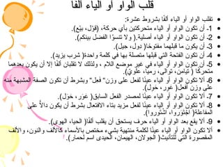 ‫ا‬ً
‫ف‬‫أل‬ ‫الياء‬ ‫أو‬ ‫الواو‬ ‫قلب‬
‫ا‬ً
‫ف‬‫أل‬ ‫الياء‬ ‫أو‬ ‫الواو‬ ‫قلب‬
•
:‫عشرة‬ ‫بشروط‬ ‫ا‬ً
‫ف‬‫أل‬ ‫الياء‬ ‫أو‬ ‫الواو‬ ‫تقلب‬
•
1
.)‫ع‬ْ‫ي‬‫ب‬ ،‫ل‬ْ
‫(قو‬ ،‫حركة‬ ‫بأي‬ ‫متحركتين‬ ‫الياء‬ ‫أو‬ ‫الواو‬ ‫تكون‬ ‫أن‬ ‫ـ‬
•
2
.)‫بينكم‬ ‫الفضل‬ ‫ا‬ُ
‫و‬‫تنس‬ ‫وال‬ (.‫أصلية‬ ‫الياء‬ ‫أو‬ ‫الواو‬ ‫تكون‬ ‫أن‬ ‫ـ‬
•
3
.)‫يل‬ِ
‫ح‬ ،‫ِول‬
‫د‬ (‫ا‬ ً
‫مفتوح‬ ‫قبلهما‬ ‫ما‬ ‫يكون‬ ‫أن‬ ‫ـ‬
•
4
.)‫يزيد‬ ‫شرب‬ (‫واحدة‬ ‫كلمة‬ ‫في‬ ‫بها‬ ‫متصلة‬ ‫قبلها‬ ‫التي‬ ‫الفتحة‬ ‫تكون‬ ‫أن‬ ‫ـ‬
•
5
‫بعدهما‬ ‫يكون‬ ‫أن‬ ‫إال‬ ‫ا‬ً
‫ف‬‫أل‬ ‫تقلبان‬ ‫ال‬ ‫ولذلك‬ ، ‫الالم‬ ‫موضع‬ ‫غير‬ ‫في‬ ‫الياء‬ ‫أو‬ ‫الواو‬ ‫تكون‬ ‫أن‬ ‫ـ‬
.) ّ
‫علوي‬ ،‫رميا‬ ،‫توالى‬ ،‫تيامن‬ ( ‫ا‬ً
‫ك‬‫متحر‬
•
6
‫منه‬ ‫المشبهة‬ ‫الصفة‬ ‫تكون‬ ‫أن‬ ‫وبشرط‬ “‫ِل‬
‫ع‬َ
‫ف‬ “‫وزن‬ ‫على‬ ‫لفعل‬ ‫ا‬ً
‫ن‬‫عي‬ ‫الياء‬ ‫أو‬ ‫الواو‬ ‫تكون‬ ‫أال‬ ‫ـ‬
.)‫ل‬ِ
‫و‬َ
‫ح‬ ،‫ر‬ِ
‫و‬َ
‫ع‬ (‫أفعل‬ ‫وزن‬ ‫على‬
•
7
.)‫ل‬َ
‫و‬َ
‫ح‬ ،‫ر‬َ
‫و‬َ
‫ع‬ (‫السابق‬ ‫الفعل‬ ‫لمصدر‬ ‫ا‬ً
‫ن‬‫عي‬ ‫الياء‬ ‫أو‬ ‫الواو‬ ‫تكون‬ ‫أال‬ ‫ـ‬
•
8
‫على‬ ًّ
‫داال‬ ‫يكون‬ ‫أن‬ ‫بشرط‬ ‫االفتعال‬ ‫بتاء‬ ‫مزيد‬ ‫لفعل‬ ‫ا‬ً
‫ن‬‫عي‬ ‫الياء‬ ‫أو‬ ‫الواو‬ ‫تكون‬ ‫أال‬ ‫ـ‬
.)‫وروا‬َ
‫ت‬ ْ
‫اش‬ ،‫روا‬َ
‫و‬َ
‫ت‬ ْ
‫اج‬ (‫المفاعلة‬
•
9
.)‫الهوى‬ ،‫الحيا‬ (‫ا‬ً
‫ف‬‫أل‬ ‫يقلب‬ ‫أن‬ ‫يستحق‬ ‫حرف‬ ‫الياء‬ ‫أو‬ ‫الواو‬ ‫بعد‬ ‫يقع‬ ‫أال‬ ‫ـ‬
•
‫واأللف‬ ،‫والنون‬ ‫كاأللف‬ ‫باألسماء‬ ‫مختص‬ ‫بشيء‬ ‫منتهية‬ ‫لكلمة‬ ‫ا‬ً
‫ن‬‫عي‬ ‫الياء‬ ‫أو‬ ‫الواو‬ ‫تكون‬ ‫أال‬
.)‫لحمار‬ ‫اسم‬ ‫الحيدى‬ ،‫الهيمان‬ ،‫الجوالن‬ (‫للتأنيث‬ ‫التي‬ ‫المقصورة‬
 