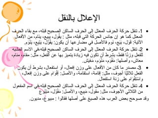 ‫بالنقل‬ ‫اإلعالل‬
‫بالنقل‬ ‫اإلعالل‬
•
1
‫الحرف‬ ‫بقاء‬ ‫مع‬ ،‫قبله‬ ‫الصحيح‬ ‫الساكن‬ ‫الحرف‬ ‫إلى‬ ‫المعتل‬ ‫الحرف‬ ‫حركة‬ ‫تنقل‬ ‫ـ‬
‫األفعال‬ ‫من‬ ،‫ام‬َ
‫ن‬‫ي‬ ،‫يع‬ِ
‫ب‬‫ي‬ ،‫ول‬ُ
‫ق‬‫ي‬ : ‫مثل‬ ،‫قبله‬ ‫التي‬ ‫الحركة‬ ‫جانس‬ ‫إن‬ ‫هو‬ ‫كما‬ ‫المعتل‬
.‫م‬َ
‫و‬ْ‫ن‬َ
‫ي‬ ،‫ع‬ِ
‫ي‬ْ‫ب‬َ
‫ي‬ ،‫ل‬ُ
‫و‬ْ‫ق‬‫ي‬ :‫يكون‬ ‫أن‬ ‫مضارعها‬ ‫في‬ ‫فاألصل‬ ‫وم‬َ
‫ن‬ ،‫ع‬َ
‫ي‬َ
‫ب‬ ،‫ل‬َ
‫و‬َ
‫ق‬ :‫اآلتية‬
•
2
‫المشبه‬ ‫االسم‬ ‫في‬،‫قبله‬ ‫الصحيح‬ ‫الساكن‬ ‫الحرف‬ ‫إلى‬ ‫المعتل‬ ‫الحرف‬ ‫حركة‬ ‫تنقل‬ ‫ـ‬
،‫منام‬ ،‫مقام‬ :‫مثل‬ ،‫الفعل‬ ‫عن‬ ‫بها‬ ‫يتميز‬ ‫زيادة‬ ‫فيه‬ ‫تكون‬ ‫أن‬ ‫بشرط‬ ،‫فقط‬ ‫ا‬ً
‫ن‬‫وز‬ ‫للفعل‬
.‫ش‬َ
‫ي‬ْ
‫ع‬َ
‫م‬ ،‫م‬َ
‫و‬ْ‫ن‬َ
‫م‬ ،‫م‬َ
‫و‬ْ‫ق‬َ
‫م‬ :‫وأصلها‬ ،‫معاش‬
•
3
‫يكون‬ ‫أن‬ ‫بشرط‬ ،‫استفعال‬ ‫أو‬ ،‫إفعال‬ ‫وزن‬ ‫على‬ ‫األفعال‬ ‫من‬ ‫كان‬ ‫ما‬ ‫مصدر‬ ‫ـ‬
،‫إفعال‬ ‫وزن‬ ‫على‬ ‫ام‬َ
‫و‬ْ‫ق‬َ‫إ‬ :‫واألصل‬ ،‫استقامة‬ ،‫إقامة‬ :‫مثل‬ ،‫أجوف‬ ‫ا‬ّ
‫ي‬‫ثالث‬ ‫الفعل‬
.‫استفعال‬ ‫زنة‬ ‫على‬ ‫ام‬َ
‫و‬ْ‫ق‬ِ
‫ت‬ ْ
‫واس‬
•
4
‫المفعول‬ ‫اسم‬ ‫في‬،‫قبله‬ ‫الصحيح‬ ‫الساكن‬ ‫الحرف‬ ‫إلى‬ ‫المعتل‬ ‫الحرف‬ ‫حركة‬ ‫تنقل‬ ‫ـ‬
‫وع‬ُ
‫ي‬ْ‫ب‬َ
‫م‬ ،‫ل‬ُ
‫و‬ْ‫ق‬َ
‫م‬ :‫واألصل‬ ،‫يع‬ِ
‫ب‬َ
‫م‬ ،‫مقول‬ :‫مثل‬ ،‫األجوف‬ ‫الثالثي‬ ‫من‬
.‫مديون‬ ،‫مبيوع‬ : ‫فقالوا‬ ‫أصلها‬ ‫على‬ ‫الصيغ‬ ‫هذه‬ ‫العرب‬ ‫بعض‬ ‫صوحح‬ ‫وقد‬
 