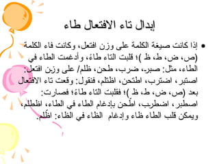 ‫طاء‬ ‫االفتعال‬ ‫تاء‬ ‫إبدال‬
‫طاء‬ ‫االفتعال‬ ‫تاء‬ ‫إبدال‬
•
‫الكلمة‬ ‫فاء‬ ‫وكانت‬ ،‫افتعل‬ ‫وزن‬ ‫على‬ ‫الكلمة‬ ‫صيغة‬ ‫كانت‬ ‫إذا‬
‫في‬ ‫الطاء‬ ‫وأدغمت‬ ،ً
‫ء‬‫طا‬ ‫التاء‬ ‫قلبت‬ ‫)؛‬ ‫ظ‬ ،‫ط‬ ،‫ض‬ ،‫(ص‬
:‫افتعل‬ ‫وزن‬ ‫على‬ /‫ظلم‬ ،‫طحن‬ ،‫ضرب‬ ،‫صبر‬ :‫مثل‬ ،‫الطاء‬
‫االفتعال‬ ‫تاء‬ ‫وقعت‬ :‫فنقول‬ ،‫اظتلم‬ ،‫اطتحن‬ ،‫اضترب‬ ،‫اصتبر‬
:‫فصارت‬ ‫؛‬ً
‫ء‬‫طا‬ ‫التاء‬ ‫فقلبت‬ ‫)؛‬ ‫ظ‬ ،‫ط‬ ،‫ض‬ ،‫(ص‬ ‫بعد‬
،‫اظطلم‬ ،‫الطاء‬ ‫في‬ ‫الطاء‬ ‫بإدغام‬ ‫حن‬ ّ
‫اط‬ ،‫اضطرب‬ ،‫اصطبر‬
.‫لم‬ ّ
‫اظ‬ :‫الظاء‬ ‫في‬ ‫الظاء‬ ‫وإدغام‬ ‫ظاء‬ ‫الطاء‬ ‫قلب‬ ‫ويمكن‬
 