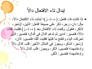 ً
‫ال‬‫دا‬ ‫االفتعال‬ ‫تاء‬ ‫إبدال‬
ً
‫ال‬‫دا‬ ‫االفتعال‬ ‫تاء‬ ‫إبدال‬
•
،ً
‫ال‬‫دا‬ ‫االفتعال‬ ‫تاء‬ ‫أبدلت‬ ‫ز)؛‬ ،‫ذ‬ ،‫د‬ ( :‫افتعل‬ ‫فاء‬ ‫كانت‬ ‫إذا‬
،‫تجر‬ ْ
‫از‬ ،‫ْتين‬
‫د‬‫ا‬ :‫افتعل‬ ‫صيغة‬ ‫على‬ ‫ذكر‬ ،‫زجر‬ ،‫دان‬ :‫مثل‬
‫التاء‬ ‫فقلبت‬ )‫ز‬ ،‫ذ‬ ،‫د‬ ( ‫بعد‬ ‫االفتعال‬ ‫تاء‬ ‫وقعت‬ :‫فنقول‬ ،‫تكر‬ْ
‫اذ‬
‫ّين‬
‫د‬‫ا‬ :‫فتصير‬ ‫الدال؛‬ ‫في‬ ‫الدال‬ ‫تدغم‬ ‫ثم‬ ‫اددين‬ :‫فتصير‬ ‫؛‬ً
‫ال‬‫دا‬
،‫ّان‬
‫د‬‫ا‬ :‫فتصير‬ ‫ا؛‬ً
‫ف‬‫أل‬ ‫فقلبت‬ ‫قبلها‬ ‫ما‬ ‫وانفتح‬ ‫الياء‬ ‫تحركت‬
ً
‫ال‬‫دا‬ ‫الذال‬ ‫قلب‬ :‫األخير‬ ‫المثال‬ ‫في‬ ‫ويجوز‬ ،‫اذدكر‬ ،‫ازدجر‬
ً
‫ال‬‫ذا‬ ‫الدال‬ ‫قلب‬ :‫ويجوز‬ ،‫ّكر‬
‫د‬‫ا‬ :‫فتصير‬ ‫وإدغامهما؛‬
‫كر‬ّ
‫اذ‬ :‫فتصير‬ ‫وإدغامهما؛‬
 