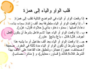 ‫همزة‬ ‫إلى‬ ‫والياء‬ ‫الواو‬ ‫قلب‬
‫همزة‬ ‫إلى‬ ‫والياء‬ ‫الواو‬ ‫قلب‬
•
:‫همزة‬ ‫إلى‬ ‫تقلب‬ ‫التالية‬ ‫المواضع‬ ‫في‬ ‫الياء‬ ‫أو‬ ‫الواو‬ ‫وقعت‬ ‫إذا‬
•
،‫بناء‬ ،‫سماء‬ :‫زائدة‬ ‫ألف‬ ‫بعد‬ ‫متطرفة‬ ‫الياء‬ ‫أو‬ ‫الواو‬ ‫وقعت‬ ‫إذا‬ ‫ـ‬ ‫أ‬
.)‫و‬ْ
‫غز‬ ،‫ل‬َ
‫و‬‫ا‬َ
‫ق‬ ،‫حالوة‬ (.‫بناي‬ ،‫دعاو‬ ،‫سماو‬ : ‫أصلها‬ /‫دعاء‬
•
‫الفعل‬ ‫يكون‬ ‫أن‬ ‫بشرط‬ ‫فاعل‬ ‫السم‬ ً‫ا‬‫عين‬ ‫الياء‬ ‫أو‬ ‫الواو‬ ‫وقعت‬ ‫إذا‬ ‫ـ‬ ‫ب‬
.)‫عاور‬ (‫بائع‬ /‫باع‬ ، ‫قائل‬ /‫قال‬ .‫أجوف‬
•
‫هذا‬ ‫يشبه‬ ‫ما‬ ‫أو‬ ‫مفاعيل‬ ‫ألف‬ ‫بعد‬ ‫الياء‬ ‫أو‬ ‫الواو‬ ‫وقعت‬ ‫إذا‬ ‫ـ‬ ‫جـ‬
‫صحيفة‬ .‫المفرد‬ ‫في‬ ‫ثالثة‬ ‫مدة‬ ‫الياء‬ ‫أو‬ ‫الواو‬ ‫تكون‬ ‫أن‬ ‫بشرط‬ ،‫الجمع‬
‫بهذا‬ ‫األلف‬ ‫على‬ ‫القاعدة‬ ‫هذه‬ ‫وتنطبق‬ ،‫عجائز‬ /‫عجوز‬ ،‫صحائف‬ /
.)‫مصائب‬ ،‫منائر‬ ( ‫و‬ ،)‫معايش‬ ،‫ر‬ِ
‫قساو‬ (.‫قالئد‬ /‫قالدة‬ .‫الشرط‬
 