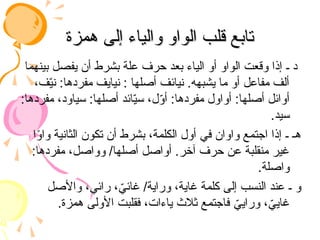 ‫همزة‬ ‫إلى‬ ‫والياء‬ ‫الواو‬ ‫قلب‬ ‫تابع‬
‫همزة‬ ‫إلى‬ ‫والياء‬ ‫الواو‬ ‫قلب‬ ‫تابع‬
‫بينهما‬ ‫يفصل‬ ‫أن‬ ‫بشرط‬ ‫علة‬ ‫حرف‬ ‫بعد‬ ‫الياء‬ ‫أو‬ ‫الواو‬ ‫وقعت‬ ‫إذا‬ ‫ـ‬ ‫د‬
،‫ف‬ّ
‫ي‬‫ن‬ :‫مفردها‬ ‫نيايف‬ : ‫أصلها‬ ‫نيائف‬ .‫يشبهه‬ ‫ما‬ ‫أو‬ ‫مفاعل‬ ‫ألف‬
:‫مفردها‬ ،‫سياود‬ :‫أصلها‬ ‫ائد‬ّ
‫ي‬‫س‬ ،‫ل‬ّ
‫و‬‫أ‬ :‫مفردها‬ ‫أواول‬ :‫أصلها‬ ‫أوائل‬
.‫سيد‬
‫ا‬ً
‫و‬‫وا‬ ‫الثانية‬ ‫تكون‬ ‫أن‬ ‫بشرط‬ ،‫الكلمة‬ ‫أول‬ ‫في‬ ‫واوان‬ ‫اجتمع‬ ‫إذا‬ ‫ـ‬ ‫هـ‬
:‫مفردها‬ ،‫وواصل‬ /‫أصلها‬ ‫أواصل‬ .‫آخر‬ ‫حرف‬ ‫عن‬ ‫منقلبة‬ ‫غير‬
.‫واصلة‬
‫واألصل‬ ،‫رائي‬ ، ّ
‫غائي‬ /‫وراية‬ ،‫غاية‬ ‫كلمة‬ ‫إلى‬ ‫النسب‬ ‫عند‬ ‫ـ‬ ‫و‬
.‫همزة‬ ‫األولى‬ ‫فقلبت‬ ،‫ياءات‬ ‫ثالث‬ ‫فاجتمع‬ ّ
‫ورايي‬ ، ّ
‫غايي‬
 