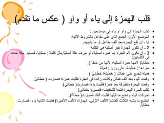 )‫تقدم‬ ‫ما‬ ‫عكس‬ ( ‫واو‬ ‫أو‬ ‫ياء‬ ‫إلى‬ ‫الهمزة‬ ‫قلب‬
)‫تقدم‬ ‫ما‬ ‫عكس‬ ( ‫واو‬ ‫أو‬ ‫ياء‬ ‫إلى‬ ‫الهمزة‬ ‫قلب‬
•
: ‫موضعين‬ ‫في‬ ‫ياء‬ ‫أو‬ ‫واو‬ ‫إلى‬ ‫الهمزة‬ ‫تقلب‬
•
:‫اآلتية‬ ‫بالشروط‬ ‫مفاعل‬ ‫على‬ ‫الذي‬ ‫الجمع‬ :‫األول‬ ‫الموضع‬
•
.‫يشبهه‬ ‫ما‬ ‫أو‬ ‫مفاعل‬ ‫ألف‬ ‫بعد‬ ‫الهمزة‬ ‫تقع‬ ‫أن‬ ‫ـ‬ ‫ايا‬
•
2
.‫الكلمة‬ ‫في‬ ‫أصلية‬ ‫غير‬ ‫الهمزة‬ ‫تكون‬ ‫أن‬ ‫ـ‬
•
3
‫حدث‬ ‫ماذا‬ .‫قضايا‬ ،‫خطايا‬ : ‫كلمة‬ ‫مثل‬.‫ا‬ًّ
‫أصلي‬ ‫علة‬ ‫حرف‬ ‫أو‬ ،‫أصلية‬ ‫همزة‬ ‫إما‬ ‫المفرد‬ ‫الم‬ ‫تكون‬ ‫أن‬ ‫ـ‬
:‫الكلمتين‬ ‫في‬
•
.) ‫خطأ‬ ‫من‬ ‫ألنها‬ ‫أصلية؛‬ ‫همزة‬ ‫المها‬ (‫خطايا‬
•
‫فعيلة‬ : ‫وزن‬ ‫على‬ ،‫خطيئة‬ : ‫مفردها‬
•
) ُ
‫ئ‬ِ
‫اي‬ َ
‫ط‬َ
‫خ‬ /‫خطيئة‬ ( ‫فعائل‬ :‫على‬ ‫تجمع‬ ‫فعيلة‬
•
. ُ
‫ِئ‬
‫ئ‬‫خطا‬ ( ‫فصارت‬ ‫همزة؛‬ ‫فقلبت‬ ‫المفرد‬ ‫في‬ ‫زائدة‬ ‫وكانت‬ ‫فعائل‬ ‫ألف‬ ‫بعد‬ ‫الياء‬ ‫وقعت‬
•
.)‫خطائي‬ (‫فصارت‬ ‫ياء؛‬ ‫فقلبت‬ ‫همزة‬ ‫بعد‬ ‫متطرفة‬ ‫الهمزة‬ ‫وقعت‬
•
.)‫ي‬َ
‫ئ‬‫خطا‬ (‫فتصير‬ ‫للتخفيف؛‬ ‫فتحة‬ ‫الهمزة‬ ‫كسرة‬ ‫تقلب‬
•
.)‫خطاأا‬ (‫فصارت‬ ‫ا؛‬َ
‫ف‬‫أل‬ ‫فقلبت‬ ‫قبلها‬ ‫ما‬ ‫وانفتح‬ ‫الياء‬ ‫تحركت‬
•
:‫فصارت‬ ،‫ياء‬ ‫الثانية‬ ‫فقلبت‬ )‫األخيرة‬ ‫األلف‬ ،‫الهمزة‬ ،‫األولى‬ ‫األلف‬ (‫ألفات‬ ‫الثالث‬ ‫يشبه‬ ‫ما‬ ‫اجتمع‬
.‫خطايا‬
 