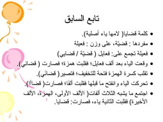 ‫السابق‬ ‫تابع‬
‫السابق‬ ‫تابع‬
•
.)‫أصلية‬ ‫ياء‬ ‫المها‬ (‫قضايا‬ ‫كلمة‬
•
‫فعيلة‬ : ‫وزن‬ ‫على‬ ،‫ة‬ّ
‫ي‬‫قض‬ : ‫مفردها‬
•
)‫قضايي‬ / ‫ة‬ّ
‫ي‬‫قض‬ ( ‫فعايل‬ :‫على‬ ‫تجمع‬ ‫فعيلة‬
•
.)‫ِي‬
‫ئ‬‫قضا‬ ( ‫فصارت‬ ‫همزة؛‬ ‫فقلبت‬ ‫فعايل؛‬ ‫ألف‬ ‫بعد‬ ‫الياء‬ ‫وقعت‬
•
.)‫ي‬َ
‫ئ‬‫قضا‬ (‫فتصير‬ ‫للتخفيف؛‬ ‫فتحة‬ ‫الهمزة‬ ‫كسرة‬ ‫تقلب‬
•
.)‫قضاأا‬ (‫فصارت‬ ‫ا؛‬َ
‫ف‬‫أل‬ ‫فقلبت‬ ‫قبلها‬ ‫ما‬ ‫وانفتح‬ ‫الياء‬ ‫تحركت‬
•
‫األلف‬ ،‫الهمزة‬ ،‫األولى‬ ‫األلف‬ (‫ألفات‬ ‫الثالث‬ ‫يشبه‬ ‫ما‬ ‫اجتمع‬
.‫قضايا‬ :‫فصارت‬ ،‫ياء‬ ‫الثانية‬ ‫فقلبت‬ )‫األخيرة‬
 