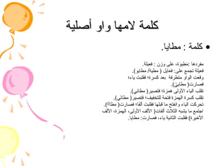 ‫أصلية‬ ‫واو‬ ‫المها‬ ‫كلمة‬
‫أصلية‬ ‫واو‬ ‫المها‬ ‫كلمة‬
•
.‫مطايا‬ : ‫كلمة‬
.‫فعيلة‬ : ‫وزن‬ ‫على‬ ،‫ة‬َ
‫يو‬ ِ
‫ط‬َ
‫م‬: ‫مفردها‬
.)‫مطايو‬ /‫مطية‬ ( ‫فعايل‬ :‫على‬ ‫تجمع‬ ‫فعيلة‬
‫ياء؛‬ ‫فقلبت‬ ‫كسرة؛‬ ‫بعد‬ ‫متطرفة‬ ‫الواو‬ ‫وقعت‬
.) ُ
‫مطايي‬ (‫فصارت‬
.)‫ِي‬
‫ئ‬‫مطا‬ (‫فتصير‬ ‫همزة؛‬ ‫األولى‬ ‫الياء‬ ‫تقلب‬
.)‫ي‬َ
‫ئ‬‫مطا‬ (‫فتصير‬ ‫للتخفيف؛‬ ‫فتحة‬ ‫الهمزة‬ ‫كسرة‬ ‫تقلب‬
.)‫مطاأا‬ (‫فصارت‬ ‫ا؛‬َ
‫ف‬‫أل‬ ‫فقلبت‬ ‫قبلها‬ ‫ما‬ ‫وانفتح‬ ‫الياء‬ ‫تحركت‬
‫األلف‬ ،‫الهمزة‬ ،‫األولى‬ ‫األلف‬ (‫ألفات‬ ‫الثالث‬ ‫يشبه‬ ‫ما‬ ‫اجتمع‬
.‫مطايا‬ :‫فصارت‬ ،‫ياء‬ ‫الثانية‬ ‫فقلبت‬ )‫األخيرة‬
 