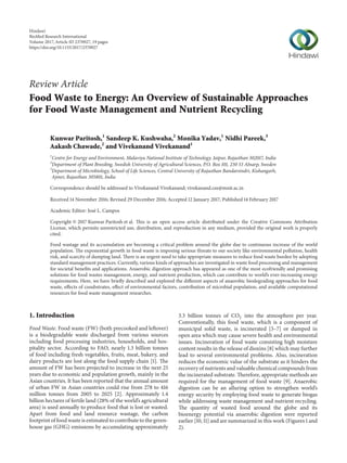 Review Article
Food Waste to Energy: An Overview of Sustainable Approaches
for Food Waste Management and Nutrient Recycling
Kunwar Paritosh,1
Sandeep K. Kushwaha,2
Monika Yadav,1
Nidhi Pareek,3
Aakash Chawade,2
and Vivekanand Vivekanand1
1
Centre for Energy and Environment, Malaviya National Institute of Technology, Jaipur, Rajasthan 302017, India
2
Department of Plant Breeding, Swedish University of Agricultural Sciences, P.O. Box 101, 230 53 Alnarp, Sweden
3
Department of Microbiology, School of Life Sciences, Central University of Rajasthan Bandarsindri, Kishangarh,
Ajmer, Rajasthan 305801, India
Correspondence should be addressed to Vivekanand Vivekanand; vivekanand.cee@mnit.ac.in
Received 14 November 2016; Revised 29 December 2016; Accepted 12 January 2017; Published 14 February 2017
Academic Editor: Jos´e L. Campos
Copyright © 2017 Kunwar Paritosh et al. This is an open access article distributed under the Creative Commons Attribution
License, which permits unrestricted use, distribution, and reproduction in any medium, provided the original work is properly
cited.
Food wastage and its accumulation are becoming a critical problem around the globe due to continuous increase of the world
population. The exponential growth in food waste is imposing serious threats to our society like environmental pollution, health
risk, and scarcity of dumping land. There is an urgent need to take appropriate measures to reduce food waste burden by adopting
standard management practices. Currently, various kinds of approaches are investigated in waste food processing and management
for societal benefits and applications. Anaerobic digestion approach has appeared as one of the most ecofriendly and promising
solutions for food wastes management, energy, and nutrient production, which can contribute to world’s ever-increasing energy
requirements. Here, we have briefly described and explored the different aspects of anaerobic biodegrading approaches for food
waste, effects of cosubstrates, effect of environmental factors, contribution of microbial population, and available computational
resources for food waste management researches.
1. Introduction
Food Waste. Food waste (FW) (both precooked and leftover)
is a biodegradable waste discharged from various sources
including food processing industries, households, and hos-
pitality sector. According to FAO, nearly 1.3 billion tonnes
of food including fresh vegetables, fruits, meat, bakery, and
dairy products are lost along the food supply chain [1]. The
amount of FW has been projected to increase in the next 25
years due to economic and population growth, mainly in the
Asian countries. It has been reported that the annual amount
of urban FW in Asian countries could rise from 278 to 416
million tonnes from 2005 to 2025 [2]. Approximately 1.4
billion hectares of fertile land (28% of the world’s agricultural
area) is used annually to produce food that is lost or wasted.
Apart from food and land resource wastage, the carbon
footprint of food waste is estimated to contribute to the green-
house gas (GHG) emissions by accumulating approximately
3.3 billion tonnes of CO2 into the atmosphere per year.
Conventionally, this food waste, which is a component of
municipal solid waste, is incinerated [3–7] or dumped in
open area which may cause severe health and environmental
issues. Incineration of food waste consisting high moisture
content results in the release of dioxins [8] which may further
lead to several environmental problems. Also, incineration
reduces the economic value of the substrate as it hinders the
recovery of nutrients and valuable chemical compounds from
the incinerated substrate. Therefore, appropriate methods are
required for the management of food waste [9]. Anaerobic
digestion can be an alluring option to strengthen world’s
energy security by employing food waste to generate biogas
while addressing waste management and nutrient recycling.
The quantity of wasted food around the globe and its
bioenergy potential via anaerobic digestion were reported
earlier [10, 11] and are summarized in this work (Figures 1 and
2).
Hindawi
BioMed Research International
Volume 2017,Article ID 2370927, 19 pages
https://doi.org/10.1155/2017/2370927
 
