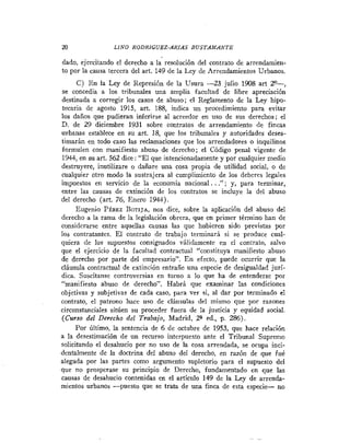 20               LINO RODRIGUEZ-ARIAS B U S T A M A N T E

dado, ejercitando el derecho a la resolución del contrato de arrendainien-
to por la causa tercera del art. 149 de la Ley de Arrendamientos Urbanos.
      C) E n la Ley de Represión de la Usura -23 julio 1908 art 2"-,
se concedía a los tribunales una amplia facultad de libre apreciación
destinada a corregir los casos de abuso; el Reglamento de la Ley hipo-
tecaria de agosto 1915, art. 188, indica un procedimiento para evitar
los danos que pudieran inferirse al acreedor en uso de sus derechos; el
D. de 29 diciembre 1931 sobre contratos de arrendamiento de fincas
urbanas establece en su art. 18, que los tribunales y autoridades deses-
timarán en todo caso las reclamaciones que los arrendadores o inquilinos
formulen con manifiesto abuso de derecho; el Código penal vigente de
1944, en su art. 562 dice : "El que intencionadamente y por cualquier inedia
destruyere, inutilizare o dañare una cosa propia de utilidad social, o de
cualquier otro modo la sustrajera al cumplimiento de los deberes legales
impuestos en servicio de la economía nacional. . ."; y, para terminar,
entre las causas de extinción de los contratos se incluye la del abuso
del derecho (art. 76, Enero 1944).
     Eugenio PÉREZ BOTIJA,nos dice, sobre la aplicación del abuso del
derecho a la rama de la legislación obrera, que en primer término han de
considerarse entre aquellas causas las que hubieren sido previstas por
los contratantes. El contrato de trabajo terminará si se produce cual-
quiera de los supuestos consignados válidamente en el contrato, salvo
que el ejercicio de la facultad contractual "constituya manifiesto abuso
de derecho por parte del empresario". E n efecto, puede ocurrir que la
cláusula contractual de extinción entrañe una especie de desigualdad jurí-
dica. Suscitanse controversias en torno a lo que ha de entenderse por
"manifiesto abuso de derecho". Habrá que examinar las condiciones
objetivas y subjetivas de cada caso, para ver si, al dar por terminado el
contrato, el patrono hace uso de cláusulas del mismo que por razones
circunstanciales sitúen su proceder fuera de la justicia y equidad social.
(Curso del Derecho del Trabajo, Madrid, Z G d . , p. 286).
     Por último, la sentencia de 6 de octubre de 1953, que hace relación
a la desestimación de un recurso interpuesto ante el Tribunal Supremo
solicitando el desahucio por no uso de la cosa arrendada, se ocupa inci-
dentalmente de la doctrina del abuso del derecho, en razón de que fué
alegada por las partes como argumento supletorio para el supuesto del
que no prosperase su principio de Derecho, fundamentado en que las
causas de desahucio contenidas en el articulo 149 de la Ley de arrenda-
mientos urbanos -puesto que se trata de una finca de esta especie- no
 