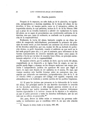 LINO RODRIGUEZ-ARIAS B U S T A M A N T E


                            IX. Nuestra posición

     Después de lo expuesto, no cabe duda ya de la admisión, en legisla-
ción, jurisprudencia y doctrina españolas, de la teoria del abuso de los
derechos, si bien, en nuestra patria, como en el extranjero, adolece de
imprecisión técnica, lo cual patentiza, incluso la S. de 14 de febrero 1944
que a pesar de su resuelta tendencia a admitir sin vacilaciones la teoria
del abuso, no es capaz de presentarnos una construcción autónoma de la
doctrina, sino que, como de ordinario, se confunde con la propia concep-
ción de la responsabilidad.
     Realmente, la teoría del abuso, habiendo surgido en un clima ju-
rídico de exasperado individualismo, proclamando la primacia del prin-
cipio de moral social, ya hizo bastante con aminorar los efectos absolutos
de los derechos subjetivos; por eso, recabar de ella un dechado de perfec-
ción técnica, es pedir demasiado, cuando el ambiente en que nació no le
fué nada propicio para ello, y si, por el contrario, para informarse de las
fuentes instrumentales de entonces teniendo que tomar como punto de
partida a fin de que su labor de reacción fuese eficaz, un principio emine-
temente subjetivo: el de la responsabilidad.
     E s nuestro criterio, por lo acabado de decir, que la teoría del abuso,
respondiendo en su desarrollo a su lógica línea de origen, es casi im-
posible pueda llegar a alcanzar en los tiempos modernos una mayor pre-
cisión e independencia jurídica sin apartarse del cauce que eligió al
nacer, en cuyo caso dejaría de ser auténtica en si misma. De aquí, que
veamos nosotros más factible levantar sobre su contextura una con-
cepción que elaborada con materiales jurisprudenciales (los de la S. de
14 febrero 1944) y preceptos del Código civil españoll, responda más
adecuadamente a la tradición y sentido jurídico de los pueblos hispánicos.
    A) Si para los juristas que pensaron en la elaboración de la teoria
del abuso, fué principal motivo de sus desvelos doctrinales la creación
de los derechos subjetivos, y sólo después pararon mientes en el as-
pecto objetivo que podria presentar la misma; nosotros iniciaremos
nuestra especulación a la inversa: iremos de lo objetivo a lo subjetivo,
ya que el orden preexiste a todos los derechos individuales, que no son
más que su reflejo, su proyección.
     Así, pues, dentro de dicho orden se enmarcan las personas orde-
nadas en instituciones que se coordinan entre si, sin que esta relación

     66 Renard, Le droit, I'ordre et la rakon, 1927, 395.
 