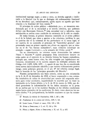 EL ABUSO DEL DERECHO                            23

institucional suponga negar, a unas y otras, su derecho sagrado e inalie-
nable a la libertad (en lo que se distingue del ordenamiento funcional
de los derechos) que, exclusivamente, queda sujeto en aquello que hace
relación a la finalidad del bien común. e7
      El principio de orden público -delimitado ya-,       se encuentra con-
dicionado por el de la moralidad y el interés colectivo, que podemos
definir con Benvenuto DONA TI,^^ toda necesidad real y subjetiva, cuya
satisfacción se realiza como condición de existencia de la vida en común.
      De todas formas, el primer elemento contenido en el orden público
es el de la licitud, que viene a aportar a las relaciones jurídicas lo que
no podrían dar ni la voluntad de los particulares ni la causa legal, al
ser materia de su contenido el principio de "honestidad general", que
presentado como un primer aspecto nos ofrece un segundo, que se resu-
me en el de "las buenas costuinbres", cuya violación constituye un
atentado -según CAPITANT-, a la armonía del Orden social.
      E n su consecuencia, no creemos vayan desacertados los autores
PÉREZ Y A L G U E R cuando propugnan deba considerarse incurre en
                         ,~~
culpa quien en el ejercicio de su derecho lesiona las buenas costumbres,
precepto que, como hemos visto, ha sido recogido por legislaciones ex-
tranjeras, encontrando en la nuestra amparo en múltiples articulos del
Código civil (1255, 1258, 1275 . . .), aparte de que hoy día es considerada
como norma universalmente admitida y que nuestro ordenamiento postivo
recoge, como principio general, en el art. 69 del referido cuerpo legal,
bajo la locución de los "principios generales del Derecho".
      Nuestra jurisprudencia con buen criterio, sentó ya esta orientación
en la S. de 21 de diciembre de 1910, al hacer responsable a una compa-
ñia instaladora de cables de electricidad por carecer del resguardo nece-
sario para evitar accidentes, imputándosele lo ocurrido por no teuer su
instalación en la forma debida; y la S. de 30 de marzo de 1926, que de-
claró procedente la indemnización de los daños causados en la presa
de un molino por no ir las maderas flotadas en las debidas condiciones
según buena costumbre de los rnadereros. Es decir, como observan los au-
tores citados, *l la jurisprudencia, Iia habido ocasiones en que ha recono-

    67 Renard, La théorie de Iinsfitufion, 1930, 1 345 y 346.
                                                  ,
    68 Fondan'ow de la scienza del diritfo, 1929, 1, 165.
    69 Louis Lucas, Valonlé et cause, 1918, 158 y 159.
    70 N o f m a Enneccerus, t . 1, vol. 1 , 533 y 534.
                                          1
    71 Pérez y Alguer, Notas a Enneccerur, t. 1 , vol. 1 , p. 655
                                               1        1
 