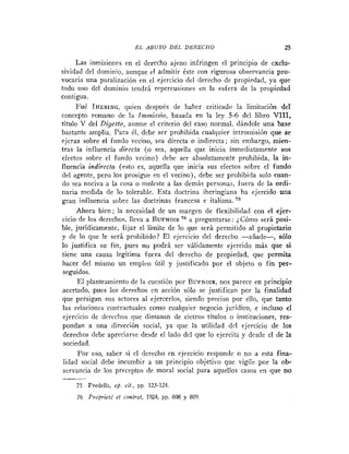 E L ABUSO DEL DBRECHO                           25

      Las inmisioiies en el derecho ajeno infringen el principio de exclu-
sividad del dominio, aunque el admitir éste con rigurosa observancia pro-
vocaría una paralización en el ejercicio del derecho de propiedad, ya que
todo uso del dominio tendri repercusiories en la esfera de la propiedad
contigua.
      FuC IHERING:    quien después de haber criticado la limitación de1
concepto romano de la I ~ z . s o basada en la ley 5-6 del libro VIII,
                            mliri,
título V del Digesto, asume el criterio del caso normal, dándole una base
bastante amplia. Para 61, debe ser prohibida cualquier intromisibn que s e
ejerza sobre el fundo vecino, sea directa o indirecta; sin embargo, mien-
tras la influencia directa (o sea, aquella que inicia inmediatamente sus
efectos sobre el fundo vecino) debe ser absolutamente prohibida, la in-
fluencia indirecta (esto es, aquella que inicia sus efectos sobre el fundo
del agente, pero los prosigue en el vecino), debe ser prohibida solo cuan-
do sea nociva a la cosa o moleste a las demás personas, fuera dc la ordi-
naria medida de lo tolerable. Esta doctrina iheringiana ha ejercido una
gran influencia sobre las doctrinas francesa e italiana. 75
      Ahora bien; la necesidad de un margen de flexibilidad con el ejer-
cicio de los derechos, lleva a R U F N ~ I R a preguntarse : 2 Cómo será posi-
ble, jurídicamente, fijar el limite de lo que será permitido al propietario
y de lo que le será prohibido? E1 ejercicio del dereclio -añade-,         sólo
lo justifica su fin, pues no podrá ser válidamente ejercido más que si
tiene una causa legítima fuera del derecho de propiedad, que permita
hacer del mismo un emplco Util y justificado por el objeto o fin per-
 seguidos.
      E1 planteamiento de la cucstión por BUFNOIR, parece en principio
                                                       nos
 acertado, pues los derechos cn acción s6lo se justifican por la finalidad
que persigan sus actores al ejercerlos, siendo preciso por ello, que tanto
 las rrlacionrs coritractuales como cualquier negocio jurídico, e incluso el
 ejercicio de dercclios que dimanan de cietros títulos o instituciones, res-
 pondan a una dirección social, ya que la utilidad dcl ejercicio de los
 derechos debe apreciarse desde el lado del que lo ejercita y desde el de la
 sociedad.
      Por eso, saber si el derecho cn ejercicio respondr o no a esta fina-
 lidad social debe incumbir a un principio objetivo que vigile por la ob-
 servancia de los preceptos de moral social para aquellos casos en que no

     75 Predella, op. cit., pp. 123-124.
     76 Projvieté el controi, 1924, PP. 808 y 809.
 
