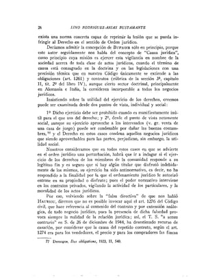 26                 LINO RODRIGUEZ-ARIAS B U S T A M A N T E

exista una norma concreta capaz de reprimir .la lesión que se pueda in-
fringir al Derecho en el sentido de Orden juridico.
     Deciamos admitir la concepción de BUFNOIR     sólo en principio, porque
este aut9r seguidamente nos habla del concepto de "Causa juridica",
como principio cuya misión es ejercer esta vigilancia en nombre de la
sociedad acerca de toda clase de actos juridicos, cuando el término de
causa está consagrado en la doctrina y en las legislaciones con una
precisión técnica que en nuestro Código únicamente se extiende a las
obligaciones (art. 1261) y contratos (rúbrica de la sección 3" capitulo
11, tit. 20 del libro I V ) , aunque cierto sector doctrinal, principalmente
en Alemania e Italia, la conslderen incorporable a todos los negocios
juridicos.
     Insistiendo sobre la utilidad del ejercicio de los derechos, creemos
puede ser examinada desde dos puntos de vista, individual y social :
      lo Dicho ejercicio debe ser prohibido cuando es manifiestamente inú-
til para el que usa del derecho; y 20, desde el punto de vista netamente
social, aunque su ejercicio aproveche a los interesados (v. gr. venta de
una casa de juego) puede ser condenable por dañar las buenas costum-
bres, 77 y el Derecho en estos casos condena aquellos negocios jurídicos
que siendo aprovechables para las partes, perjudican, sin embargo, la uti-
lidad social.
      Nosotros consideramos que en todos estos casos en que se advierte
en el orden juridico una perturbación, habrá que ir a indagar si el ejer-
cicio de los derechos de los miembros de la comunidad responde a su
legitimo fin y es seguro que si hay algún titular que disfrutó indebida-
mente de los mismos, su ejercicio ha sido antinormativo, cs decir, no ha
respondido a la finalidad por la que el ordenarnieuto juridico le autorizó
entrase en su propiedad o disfrute; pues el poder normativo interviene
en los contratos privados, vigilando la actividad de los particulares, y la
moralidad de los actos jurídicos.
      Por eso, volviendo sobre la "falsa directiva" de que nos habló
HAURIOU,    diremos que no es posible invocar aqui el art. 1276 del Código
civil, que hace referencia al contenido del contrato y por extensión análo-
gica, de todo negocio juridico, pues la presencia de dicha falsedad pro-
voca siempre la nulidad de la relación jurídica; asi, el T. S. "a sensn
contrario" en S. de 26 de diciembre de 1944, ha desestimado recurso de
casación, por considerar que la causa del repetido contrato, según el art.
1274 era para los vendedores, el precio y para los compradores las fincas
-
     77 Demogue, DES obligafions, 1923, 11, 540.
 