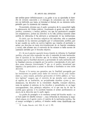 E L ABUSO DEL DERECHO                             27

que podían pasar definitivamente a su poder si no se ejercitaba el dere-
cho de retracto convenido o el reintegro de referencia con sus intere-
ses; no habiendo, por tanto, ni falsedad ni ilicitud, de ese elemento indis-
pensable para la existencia del contrato.
     Resuriiiendo, diremos que el poder normativo de la comunidad vigila
la subsistencia del Orden público, fiscalizando el grado de rigor moral,
jurídico, cconómico, e incluso político, con que los particulares cumplen
sus estipulaciones, actúan sus derechos eri la vida jurídica tomando conio
medida de valoración el fin abstracto y permanente de las instituciones.
     E s decir, que los derechos subjetivo!: del individuo, sólo se conciben
en función de los intereses protegidos por el ordenamiento jurídico, por
lo que cuando no media un motivo legitimo que impulsa al particular a
actuar sus derechos un tanto desvirtuadametite de su función económica
y social, cabe afirmar que el contrnido de los mismos se halla carente de
contenido tutelable por el Derecho objetivo.
     C) Si en el anterior apartado hemos tratado de delimitar la finalidad
jurídica, a la cual debe responder no sólo el contenido de toda institución,
sino el ejercicio de los derechos que de la misma dimanen, es preciso
constatar aquí la finalidad abstracta y permanente de cada institución con
la finalidad concreta perseguida por las partes e incorporada al acto jurí-
dico corno elemento dctermitiante,      que es el motivo intencional que
impulsa a los particulares a actuar su derecho o facultades en una cierta
dirección.
     I'orilue si la norma nos garantiza que la finalidad perseguida por
las instituciones no podrá jariiis dañar los intereses de las otras institu-
ciones y, ~01110 secuela, perturbar grayemente el Orden público; el "mo-
tivo legítiiiio" asegura que el ejercicio de un derecho será conforme
al espíritu de su institución, no perjudicando derechos aj-nos y, me-
diatamente, los derechos de la comunidad. Aquélla, concepto objetivo,
trata de matizar el contorno de los derechos y encuadrarles en su lugar
correspondiente; éste, principio subjetivo, es el que nos ha de dar la
medida para apreciar si la conducta humana al actuar jurídicamente se
desvía de la dirección que le atañe seguir.
     La piedra de parangón es la conducta normal del hanlbre medio -u
el buen padre dc fainzilia romano-, cuya infracción la determina la teme-
ridad culposa en el agente contra el espíritu de la institución jurídica. E n
el campo sociológico y político, el hombre medio viene identificado con
-
 78 Castán, Derecho civil, 1939, 11, vol. 1 172.
                                           ,
 