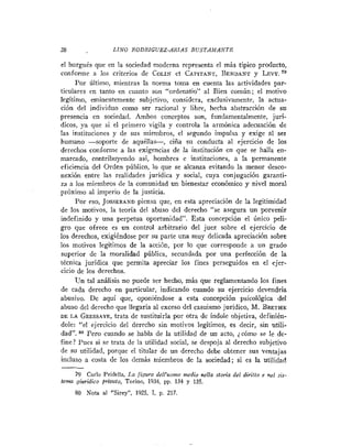 28                 LINO RODRIGUEZ-ARIAS B U S T A M A N T E

el burgués que en la sociedad moderna representa el más típico producto,
conforme a los criterios de COLIN et CAPITANT,BENDANT LEVY.         y
      Por último, mientras la norma toma en cuenta las actividades par-
ticulares en tanto en cuanto son "ordeuatio" al Bien común; el motivo
legítimo, eminentemente subjetivo, considera, exclusivamente, la actua-
ción del individuo como ser racional y libre, hecha abstracción de su
presencia en sociedad. Ambos conceptos son, fundamentalmente, jurí-
dicos, ya que si el primero vigila y controla la armónica adecuación de
las instituciones y de sus miembros, el segundo iiiipulsa y exige al ser
humano -soporte de aquéllai-,           ciña su conducta al ejercicio de los
derechos conforme a las exigencias de la institución en que se halla en-
marcado, contribuyendo así, hombres e instituciones, a la permanente
eficiencia del Orden público, lo que se alcanza evitando la menor desco-
nexión entre las realidades jurídica y social, cuya conjugación garanti-
za a los miembros de la comunidad un bienestar económico y nivel moral
próximo al imperio de la justicia.
      Por eso, J O ~ ~ E R A N D que, en esta apreciación de la legitimidad
                            piensa
de los motivos, la teoría del abuso del derecho "se asegura un porvenir
indefinido y una perpetua oportunidad". Esta concepción el Único peli-
gro que ofrece es un control arbitrario del juez sobre el ejercicio de
los derechos, exigiéndose por su parte una muy delicada apreciación sobre
los motivos legítimos de la acción, por lo que corresponde a un grado
superior de la moralidad pública, secundada por una perfección de la
técnica jurídica que permita apreciar los fines perseguidos en el ejer-
cicio de los derechos.
      IJn tal análisis no puede ser hecho, más que reglamentando los fines
de cada derecho en particular, indicando cuando su ejercicio devendría
abusivo. De aquí que, oponiéndose a esta concepción psicológica del
abuso del derecho que llegaría al exceso del casuismo jurídico, M. BRETHE
DE LA GRESSAYE,     trata de sustituirla por otra de índole objetiva, definién-
dole: "el ejercicio del derecho sin motivos legítimos, es decir, sin utili-
dad".     Pero cuando se habla de la utilidad de un acto, 2 cómo se le de-
fine? Pues si se trata de la utilidad social, se despoja al derecho subjetivo
de SU utilidad, porque el titular de un derecho debe obtener sus ventajas
incluso a costa de los demás miembros de la sociedad; si es la utilidad

     79 Carlo Pridella, La figura dcll'uomo medio sella sforia del diriffo e nel E$
                                                                                  ¡-
tema giuridico priuafo, Torino, 1934, pp. 134 y 135.
     NO Nota al "Sirey",    1925, 1, p. 217.
 