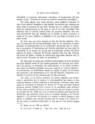 EL   ABUSO DEL DERECHO                              29

individual, es menester únicamente considerar el pensamiento del que
cumple el acto. Teniendo la noción un carácter meramente psicológico.
      Sin duda alguna, que, como decimos, sería peligroso consentir al
juez el que pudiese demandar a cada hombre los motivos que inspiran sus
actos, bajo el pretexto de que todo derecho por ser relativo, no puede
ejercerse contrariamente al fin para el cual le ha sido concedido. Ello
colocaría bajo el control judicial todas las acciones humanas. Por eso,
esta intervención lzay que limitarla en lo posible al v d o r econówrico o
social de los actos jzcridicos y limitarla en lo que haga referencia a su
valor moral.
     E s decir, hay que evitar destruir la idea del derecho subjetivo. Por-
que, la concepción del derecho individual, lejos de ser antisocial, es indis-
pensable al mantenimiento de la civilización amenazada por el estatis-
mo o comunismo. E1 absolutismo del derecho individual no tiene nada de
condenable en si, porque no es más que la traducción jurídica del deseo
legitimo de poder y libertad. E l derecho objetivo debe tan solo refrenar
los deseos de dañar o incluso la indiferencia demasiado absoluta ante el
interés ajeno. E l poder no debe ser perjudicial.
      D) Pues bien, lo mismo que resultaría ocioso hablar de actos juridicos
sin antes haberlo hecho de las normas generales del Derecho que facili-
tan a la persona su actuación con repercusiones en la Órbita jurídica;
otro tanto nos hubiera sucedido en lo que respecta al "motivo legítimo",
si, previamente, no hubiéramos tenido en cuenta el poder de la norma
que mantiene a las instituciones en la vida del Derecho, dirigiendo y to-
lerando el ejercicio de los derechos que de elIas dimanan.
      Asi, pues, si los efectos jurídicos del motivo legitimo son recono-
cidos y apreciados por la norma, la intcncionalidad que mueve a una
conducta humana a actuar conforme o disconforme a derecho, tiene como
punto de valoración el principio de "buena fe", 82 que con tanta firmeza
proclama nuestro Código civil a través de su articulado como defensor
de los valores morales, y que en el caso concreto que nos ocupa se remite
al concepto del art. 1258, que será el punto de partida para apreciar las
diferencias que pudieran existir entre la conducta humana y el "motivo
legitimo", o el ejercicio del derecho y la norma, es decir, llegados a este
punto, se establece una relación directa entre la norma y la "buena fe"
del que actúa (o conducta individual). O sea, que en esta materia juegan
-
    81 Ripert, op. cit., 1949, pp. 180-183.
     82 Von Thur. La buena fe..    . "Rev. Der.   Priv.", 1925, 337 y   SS.
 