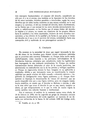30                 LINO RODRZGUEZ-ARIAS BUSTAMANTE

tres conceptos fundamentales: el concepto del derecho, cons.iderado no
sólo por si y en si mismo, sino también en la funciones de los derechos
de los otros asociados, derechos paralelos o interferidos, según los casos,
derechos que de todos modos coexisten en una misma sociedad, en la cual
surgen y se ejercitan; el del uso n o r d del derecho, tanto objetivamente,
en los límites que el uso normal de los otros derecho necesariamente im-
pone, y, subjetivamente, en los limites que el mismo titular del derecho
se impone a si mismo, en cuanto sea consciente de los propios deberes
hacia la sociedad y los otros coasociados, titulares de otros derechos con-
currentes ; y los criterios de la equidad 31 la buem fe, que guían al titular
del derecho en el uso y en el ejercicio del mismo, orientándole hacia una
concepción civil y moderada de sus prerrogativas sociales. 83


                                  X . Conclusión

     No creemos en la necesidad de tener que seguir invocando la teo-
ría del abuso de los derechos para dirimir ciertas cuestiones judiciales
que se presentan ante nuestros Tribunales. a ) Porque dicha teoria nació,
excludivamente, como reacción a los principios individualistas de la
Revolución francesa; principios que, actualmente, todas las legislaciones
han impregnado de una tendencia socializadora. b) Porque sus medios
instrumentales fueron elaborados al calor de la escuela positivista, tan
abiertamente en contradicción con la de los juristas y teólogos españoles.
c) Porque su imprecisión técnica la hace insegura en su aplicación y
resultados, debido a que únicamente toma en consideración la respon-
sabilidad que puede resultar del daño causado -elemento extern*,       im-
pidiendo su configuración como figura autónoma; y d) Porque técni-
camente es impropia la denominación de "abuso del derecho", que no
puede responder más que a una figura retórica, pero sin ninguna consis-
tencia científica, en cuanto que el derecho se disfruta o ejercita, y sólo
es la cosa sobre que recae el derecho la que se usa, nunca, tampoco se
abusa, ya que reciprocamente es lo que se evita en cuanto regula la
norma juridica una relación humana o institucional.
     Por el contrario, el análisis de la sentencia tantas veces citada, de
14 de febrero de 1914, nos ha sugerido un grupo de elementos conexos
que nosotros clasificaríamos del modo siguiente: a ) ejercicio de un de-
recho con infracción de la buena fe del articulo 1258 del Código civil;

     83 Predella, op. cit., p. 128.
 