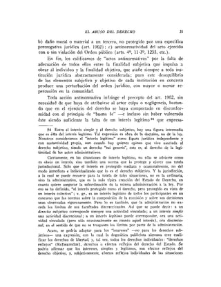 E L ABUSO D E L DERECHO                                 31

b) dano moral o material a un tercero, no protegido por una específica
prerrogativa juridica (art. 1902) ; c) antiuormatividad del acto ejercido
con o sin violación del Orden público (arts. 40, 11-3Q, 1255, etc.).
     E n fin, los calificamos de "actos antinormativos" por la falta de
adecuación de todos ellos rntre la finalidad subjetiva que impulsa a
obrar al individuo y la finalidad objetiva, que atañe siempre a toda ins-
titución jurídica abstractamente considerada; pues este desequilibrio
de los elementos subjetivo y objetivo de cada institución en concreto
produce una perturbación del orden jurídico, con mayor o menor re-
percusión en la comunidad.
     Toda acción antinormativa infringe el precepto del art. 1902, sin
necesidad de que haya de atribuirse al actor culpa o negligencia, bastan-
do que en el ejercicio del derecho se haya comportado en disconfor-
midad con el principio de "buena fe" -e incluso sin haber vulnerado
éste siendo suficiente la falta de un interés legítimoa4 que expresa-

     84 Entre el interés simple y el derecho siibjetivo, hay una figura intermedia
que es ésia del interés legitimo. Tal expresión es obra de la doctrina, no de la ley.
Nosotros consideramos el "interés legitimo" como figura juridica independiente y
con sustantividad propia, aun cuando hay quienes opinan que vive asociada al
derecho subjetivo, siendo un derecho "sui generis", esto es, el derecho de la legi-
timidad de los actos administrativas.
      Ciertamente, en las situaciones de interés legitimo, no sUlo se advierte como
es obvio un interés, siria también una norma qiie lo protege y ejerce una tutela
jurisdiccional. Sólo que el interés es protegido madiatn y ocasionalmente, no del
moda inmediato e individualizado que lo es el derecho s%bjetivo. Y la jurisdicción,
a la cual se puede recurrir para la tutela de talcs situaciones, no es la ordinaria,
sino la administrativa, que es la más tipica creación del Estado de Derecho, en
cuanto quiere asegurar la subordinación dc la misma administración a l a ley. Por
eso se ha definido, "el interés prtrtegido como el derecho, pero protegido en vista dp
un interés colectivo"; v. gr., es un interés legitimo de todos los pzrticipantes en un
concurso que las normas sobre la composici(>n de la coiiiisiOn y sobre sus decisiones
sean observadas rigurosamente. Pero lo es vambién, que la administración no ex-
ceda los limites de sus facultades discreccioiiales. Asi que se puede decir: a un
derecho .mbjetivo corresponde siempre una actividad vinculada; a un interés s m l ipe
una actividad discrecional; a iin interés legitirno puede corresponder, ora una acti-
vidad vinculada (pero sólo ocasionalmente en cuanto aquel interés), ora discrecio-
nal, en el sentido de que no se traspasen 10s limites por parte de la administración.
      Acaso, se podria adoptar para los "intereses" -no para los dcreclios sub-
jetivos- una expresión, con la cual la dogmática publicista aleniana cree cuali-
ficar los derechos de libedtad, y, tal vez, todos los derechos individuales: "derechos
reflejos" (Reflexrechte), derechas o efectos reflejos del dereclio del Estado. S e
podria afirmar que los intereses, simples y legitimoc, son efectos reflejos del
derecho objetivo, y, subjetivamente, eiectos reflejos individuales de las situaciones
 