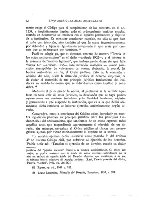 32                  L I N O RODRIGUEZ-ARIAS BUSTAMANTE

mente exige el Código para el cumplimiento de los contratos en el art.
1258, e implícitamente inspira todo el ordenamiento positivo español,
estando en desacuerdo su conducta con el espíritu permanente y objetivo
de la institución. E s menester considerar culpable, no sólo al que liace
el daiio con intención, sino también al que lo causa inconscientemente,
por debilidad y ligereza. Igualmente comprende al que actúa por omi-
sión que al infringidor por comisión.         "
     Fácil es colegir ya, que el elemento externo de nuestra "Teoría de
los actos antinormativos" es el daño -artículo 1902-, y el interno es
la ausencia de "motivo legitimo", que incluso puede darse sin que falte
"buena fe" -artículo 1 2 5 L interpretación analógica - siendo prin-
cipios susceptibles de vulnerarse: ,la norma abstracta, ! moral, las
                                                             a
buenas costumbres, en fin, el Orden público. Esto es, la comisión u
omisión del acto, desde la situación jurídica de derecho subjetivo, ha
de violar el contenido de un principio jurídico fundamental del cual
deriva su sentido la norma que se individualiza como facultad y como
deber.
     Mediante el principio de la norma, al particular se le permite aqui-
latar en toda serie de actos jurídicos, la desviacwn que se haya podido
operar entre una conducta individual y la finalidad intrínseca, objetiva
y permanente a que responde la institución, que es a la que debió aco-
modarse dicha conducta de haberse ejercido, auténticamente, según de-
recho.
     Convendría, pues, a semejanza del Código suizo, introducir en nues-
tra legislación positiva un precepto jurídico entre los principios fun-
damentales del ordenamiento, que sancionase de un modo expreso, todos
aquellos actos que respondiendo aparentemente al ejercicio de un de-
 recho, sin embargo, perturban el Orden público al chocar con prerro-
gativas ajenas, por violar intrínsecamente el espíritu de la norma.
     E n nuestra opinión, debía insertarse como párrafo 3? del articulo
49 de nuestro Código civil, por referirse al ejercicio de los derechos.
Podría decir así: "También el ejercicio de un derecho, cuando su titular
-
jurídicas del "populus sociatus" frente a la pública administración. 0. acaso aún
 mejor, se podría sostener que la tutela de estos intereses individuales no es
 sino un reflejo de aquella tutela del Derecho objetivo, que constituye, a Su vez.
 el máximo interés colectivo del populus sociatus. (Levi, T e a i a generole del diriffo,
 Padova, "Cedam", 1953, pp. 266-267.)
     85 Ripert, op. cit., 1949, p. 182.
     86 Legaz Lacambra, Filosofia del Derecho, Barcelona, 1953, p. 591.
 
