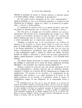 EJ. ABLJSO DEL DERECHO                                     33

faltando al principio de buena fe, infrinja intereses o derechos ajenos
o el Orden público, obliga a indemnizar al perjudicado".
     De este iriodo nuestra concepción de los "actos antinoniiativos "
quedaría perfilada, ya que rii la definición propuesta se recogen los dos
elementos que la ititegrati -buena fe y daño-, y el ámbito de su aplica-
ción - terceros y Orden público.
     L a autonon~ía de nuestra teoria ; iio puede discutirse, pues que-
                                       :
                                       a
da patente la diferenciación entre el derecho y el Dereclio o norma.
     Por otra partc, se consigue por este nier!io establecer u ~ i aclara iii-
dependencia del priiicipio de la responsabilidad que recoge el art. 1907,
al exigirse en la prueba demostrar la falta de buena fe o ausencia de
motivo legitimo por parte de quien ejerce el derecho, relegando el daño
a efecto provocado por la tergiversada actuación del titular.
     Tampoco es nienester que se d t necesarinmentc un conflicto de
intereses o de derechos, eri cuaiito puede surgir la acción por infrin-
girse el Orden público, principio que, coino decíamos, abarca la ;nora1
y las buenas costumbres, no siendo prcciso en este caso que haya rin
tercero inmediatamente perjudicado, pues puede serlo la comunidad
y sólo mediatamente aquél, o incluso no existir este último, haciendo
factible asi obligar a indeinnizar a quienes con sus actos, aparentemente
legales, causan perjuicios -morales o materiales- a la Sociedad como
entidad.
     P o r último, hemos desterrado de nuestra concepción la terminolo-
gía ambigua y equivocada de la teoría del abuso, empleando térniinos
adecuados a los principios que inspiran nuestra legislación. 87
     Empero, tratando de coricretar más aún nuestra concepcibn de los
"Actos antinormativos", hacemos observar que ya SÁNCIIEZ ROMÁN,
CHARR~N    y ALDECOA el artículo 249 de1 Anteproyecto de Código civil
                       en
establecieron: "El ejercicio de los derechos y el cumplimiento rle las
obligaciones debe ajustarse a las reglas generales de la buena fc. El
abuso manifiesto de un derecho o el propósito visible dc burlar el
cumplimiento integro de una obligación, no se representan licitos y

     87 Alessandro Levi nos dice, que el abuso del derecho es el ejercicio de
mala f e de un dereclio subjetiva a dc iin poder juridicv. Así, en la mora dcl :icrcedor
se ]>ucde advcrtir un supuesto tipico del ejercicio de mala f e dc un dcrcclio ciibjetivo
(o canio también se le llama. coi, expresi6ii impropia, de '"abuso del derecho"),
porque el acreedor -"sin     motiw legitimoM- se niega a aceptar el cumplimiento
de la prestación, valiéndose de un derecho subjetiva, esto es, de su posiciún cre-
diticia, no por iin "legitimo" interés. sino para procurar maliciosamente una. dec-
ventaja a su deudor. (Op. cit., pp. 448 y 374).
 