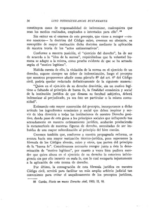 34                LINO RODRIGUEZ-ARIAS B U S T A M A N T E

constituyen casos de responsabilidad de indemnizar, cualesquiera que
sean los medios realizados, empleados o intentados para ello".
      Sin entrar en el examen de este precepto, que viene a recoger <o-
rno nosotros- la doctrina del Código suizo, creemos no obstante, es
susceptible de mayor matización dicha doctrina mediante la aplicación
de nuestra teoría de los "actos antinormativos".
      Conforme a nuestra posición, el "ejercicio del derecho", ha de ser
de acuerdo a la "idea de la norma", requiriéndose que la voluntad hu-
mana se adapte a la misma, como prueba evidente de que se ha actuado
según el "motivo legítimo".
      Habida cuenta de ello, la violación de la norma en el ejercicio de un
derecho, supone siempre un deber de indemnización, luego el precepto
que nosotros proponemos añadir como párrafo 89 del art. 4? del Código
civil, podría quedar redactado definitivamente de la siguiente manera:
      "Quien en el ejer~iciode su derecho desvirtúe, sin un motivo legí-
timo o faltando al principio de buena fe, la finalidad económica y social
de la institución juridica de que dimana su facultad subjetiva, deberá
indemnizar al perjudicado, ya sea éste un particular o la misma comu-
nidad".
      Estimando esta mayor concreción del precepto, incorporamos a dicho
articulo los ingredientes económico y social que deben inspirar y ser-
vir de idea directriz a todas las instituciones de nuestro Derecho posi-
tivo, dando paso de esta guisa a los principios sociales que influyendo tan
acusadamente en nuestro ordenamiento jurídico, acabarán produciendo
la metamorfosis de nuestras figuras de derecho, necesitadas de ser im-
buidas de una mayor subordinación al principio del bien comiin.
      Creemos también que, conforme a nuestra propugnada reforma, se
avanza hacia una mayor matización técnico-juridica, pues superamos la
fórmula de los Códigos alemán, suizo y otros, que parten del principio
de la "buena fe". Consideramos necesario recoger junto a ésta la deno-
minación de "motivo legítimo", por cuanto a veces bien pudiera suce-
der que quien abusa en el ejercicio de su derecho lo estuviera infrin-
giendo sin por ello incurrir en mala fe, con lo cual escaparia injustamente
a la aplicación de esta norma de derecho.
      Por último, la consagración de esta fórmula juridica en nuestro
Código civil, servirá para facilitar un más amplio arbitrio judicial tan
conveniente para evitar el anquilosamento de los preceptos jurídicos,

     88 Castán, Hacia un nuevo Derecho civil, 1933, II, 95
 