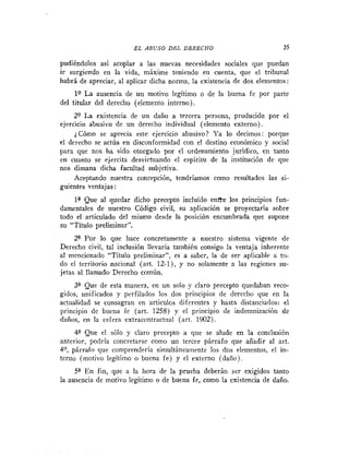E L ABUSO DEL DERECHO                           35

pudiéndoles así acoplar a las nuevas necesidades sociales que puedan
ir surgiendo en la vida, máxime teniendo en cuenta, que el tribunal
habrá de apreciar, al aplicar dicha norma, la existencia de dos elementos:
     19 L a ausencia de un motivo legitimo o de la buena fe por parte
del titular del derecho (elemento interno).
     29 L a existencia de un daño a tercera persona, producido por el
ejercicio abusivo de un derecho individual (elemento externo).
     ¿Cómo se aprecia este ejercicio abusivo? Ya lo decimos: porque
el derecho se actúa en disconformidad con el destino económico y social
para que nos ha sido otorgado por el ordenamiento jurídico, en tanto
en cuanto se ejercita desvirtuando el espíritu de la institución de que
nos dimana dicha facultad subjetiva.
     Aceptando nuestra concepción, tendríamos como resultados las si-
guientes ventajas :
    la Que al quedar dicho precepto incluido entYe los principios fun-
damentales de nuestro Código civil, su aplicación se proyectaría sobre
todo el articulado del mismo desde la posición encumbrada que supone
su "Titulo preliminar".
     2o
      "r      lo que hace concretamente a nuestro sistema vigente de
Derecho civil, tal inclusión llevaria también consigo la ventaja inherente
al mencionado "Titulo prelimiiiar", es a saber, la de ser aplicable a to-
do el territorio nacional (art. 12-1), y no solamente a las regiones su-
jetas al llamado Derecho común.
     3u
      "e     de esta manera, en un solo y claro precepto quedaban reco-
gidos, unificados y perfilados los dos principios de derecho que en la
actualidad se consagran en artículos difcreutes y hasta distanciados: el
principio de buena fe (art. 1258) y el principio de indemnización de
daños, en la esfera extracontractual (ar!. 1902).
       4a Que el sólo y claro precepto a que se alude en la conclusión
anterior, podría concretarse como un tercer párrafo que añadir al art.
4 O , párrafo que coinprenderia simultáneamente los dos elementos, el in-
terno (motivo legitimo o buena fe) y el externo (daño).
     Sa E n fin, que a la hora de la prueba deberán ser exigidos tanto
la ausencia de motivo legítimo o de buena fe, como la existencia de daño.
 