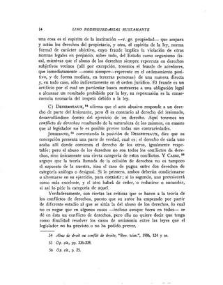 14                   LINO RODRZGUEZ-ARIAS BUSTAMANTE

una cosa es el espiritu de la institución -v. gr. propiedad- que ampara
y actúa los derechos del propietario, y otra, el espiritu de la ley, norma
formal de carácter objetivo, cuyo fraude implica la violación de otras
normas legales en perjuicio, sobre todo, del Estado como organismo fis-
cal, mientras que el abuso de los derechos siempre repercute en derechos
subjetivos vminos (allí por excepción, tenemos el fraude de acredores,
que inmediatamente -como siempre-repercute en el ordenamiento posi-
tivo, y de forma mediata, en terceras personas) de una manera directa
y, en todo caso, sólo indirectamente en el orden jurídico. El fraude es un
artificio por el cual un particular busca sustraerse a una obligación legal
o alcanzar un resultado prohibido por la ley, su repercusión es la conse-
cuencia necesaria del respeto debido a la ley.
     C) DESSERTEAUX,afirma que el acto abusivo responde a un dere-
                        K4
cho de parte del lesionante, pero él es contrario al derecho del lesionado,
desarrollándose dentro del ejercicio de un derecho. Aquí tenemos un
conflicto de derechos resultando de la naturaleza de los mismos, en cuanto
que al legislador no le es posible prever todas sus contrariedades.
     JOSSERAND, comentando la posición de DESSERTEAUX, que su    dice
concepción presenta una parte de verdad, cual es: el derecho de cada uno
acaba alli donde comienza el derecho de los otros, igualmente respe-
table; pero el abuso de los derechos no son todos los conflictos de dere-
chos, sino únicamente una cierta categoría de errtos conflictos. Y C ~ s s o ,
arguye que la teoría llamada de la colisión de derechos no es tampoco
el supuesto de la nuestra, sino el caso de pugna entre dos derechos de
categoría análoga o desigual. Si lo primero, ambos deberán condicionarse
o alternarse en su ejercicio, para coexistir; si lo segundo, uno prevalecerá
como más excelente, y el otro habrá de ceder, o reducirse o sucumbir,
si así lo pide la categoría de aquel.
     Verdaderamente, son ciertas las criticas que se hacen a la teoría de
los conflictos de derechos, puesto que su autor ha empezado por partir
de diferente estadio al que se sitúa la del abuso de los derechos, lo cual
no es negar que en algunos casos -incluso aunque fuera en todos- se
dé en ésta un conflicto de derechos, pero ello no quiere decir que tenga
como finalidad resolver los casos de antimonia entre las leyes que el
legislador no ha previsto o no ha podido prever.

     54 Abtrs de droif m conflif de droits, "Rev. trim.", 1906, 124 y ss.
     55   op. nt.,     336-338.
     56 Op. cit., p. 25.
 