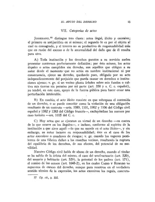 EL ABUSO DEL DERECHO                          15


                           VII. Categorias de actos

     JOSSERAND, distingue tres clases: actos ilegal, ilicito y excesivo;
                O'

el primero es antijuridico en sí mismo; el segundo lo es por el objeto al
cual es consagrado, y el tercero no es productivo de responsabilidad más
que en razón del exceso o de la anormalidad del daño que de él resulta
para otro.
     A) Toda institución y los derechos puestos a su servicio suelen
presentar contornos prefectamente definidos; por ésto mismo, los actos
ilegales o actos cumplidos sin derecho, son aquéllos que obligan a su
autor desde el momento-que no actúa en nombre institucional ni por
consecuencia, ejerce un derecho, quedando pues, obligado por su acto
independientemente del perjuicio que pueda causar en derechos o institu-
ciones ajenas; v. gr. si un vecino planta árboles sobre mis fundos o cul-
tiva mis tierras sin permiso por mi parte (art. 358 y s. C. c. español),
yo tendré, en este caso, apoyo de la fuerza pública para hacer cesar una
perturbación intolerable.
     R ) E n cambio, el acto ilicito consiste en que sobrepasa el contenido
de un derecho, o se puede concebir como la violación de una obligación
resultante de un contrato -arts. 1089, 1101, 1902 y 1106 del Código civil
español y 1382 y 1383 del Código francés-, excluyéndose los sucesos por
caso fortuito -art. 1105 del C. c.
      C) Hay actos que se ejecutan en virtud de un derecho -en contra
de lo que ocurre en los ilegales-, e incluso, conforme al espíritu de la
institución a que sirve aquél -lo que no sucede en el acto ilícito-, y sin
embargo, su autor incurre en responsabilidad; éste es el caso de los
actos excesivos o creadores de riesgos; v. gr. cuando los vapores pesti-
lentes de una fábrica dañan a las cosechas vecinas, resultando la ruptura
del equilibrio de los derechos, de sus efectos, del potencial de su mo-
vilidad.
      Nuestro Código civil habla de abuso de un derecho, cuando el titular
se ha salido de la órbita del mismo, el caso del usufructuario (art. 520),
del usuario y hahitario (art. 529), la potestad de los padres (art. 171),
el comiso de los censos (art. 1648-2), en los cuales CASO Y ROMERO      ve
supuestos de exceso del derecho, aunque para nosotros en el verdadero
sentido técnico de la expresión, los actos excesivos los regula, concreta-
-
    57 Op. cif , D. 332.
 