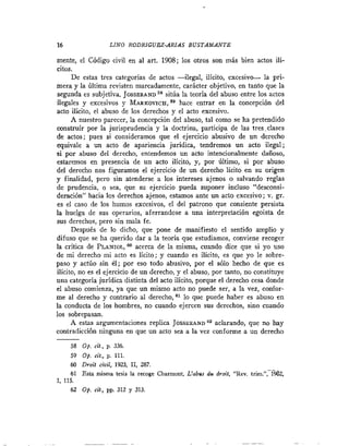 16                 LINO RODRIGUEZ-ARIAS B U S T A M A N T E

mente, el Código civil en al art. 1908; los otros son más bien actos ilí-
citos.
      De estas tres categorías de actos -ilegal, ilícito, excesivo- la prí-
mera y la última revisten marcadamente, carácter objetivo, en tanto que la
segunda es subjetiva. JOSSERAND sitúa la teoría del abuso entre los actos
ilegales y excesivos y MARKOVICH, hace entrar en la concepción del
                                        59
acto ilícito, el abuso de los derechos y el acto excesivo.
      A nuestro parecer, la concepción del abuso, tal como se ha pretendido
construir por la jurisprudencia y la doctrina, participa de las tres clases
de actos; pues si consideramos que el ejercicio abusivo de un derecho
equivale a un acto de apariencia jurídica, tendremos un acto ilegal;
si por abuso del derecho, entendemos un acto intencionalmente dañoso,
estaremos en presencia de un acto ilícito, y, por Último, si por abuso
del derecho nos figuramos el ejercicio de un derecho lícito en su origen
y finalidad, pero sin atenderse a los intereses ajenos o salvando reglas
de prudencia, o sea, que su ejercicio pueda suponer incluso "desconsí-
deración" hacia los derechos ajenos, estamos ante un acto excesivo; v. gr.
es el caso de los humos excesivos, el del patrono que consiente persista
la huelga de sus operarios, aferrandose a una interpretación egoista de
sus derechos, pero sin mala fe.
      Después de lo dicho, que pone de manifiesto el sentido amplio y
difuso que se ha querido dar a la teoría que estudiamos, conviene recoger
la critica de PLANIOL,acerca de la misma, cuando dice que si yo uso
                           m
de mi derecho mi acto es lícito; y cuando es ilícito, es que yo le sobre-
paso y actúo sin él; por eso todo abusivo, por el sólo hecho de que es
ilícito, no es el ejercicio de un derecho, y el abuso, por tanto, no constituye
una categoría jurídica distinta del acto ilícito, porque el derecho cesa donde
el abuso comienza, ya que un mismo acto no puede ser, a la vez, confor-
me al derecho y contrario al derecho, lo que puede haber es abuso en
la conducta de los hombres, no cuando ejercen sus derechos, sino cuando
los sobrepasan.
      A estas argumentaciones replica JOSSERAND aZ aclarando, que no hay
contradicción ninguna en que un acto sea a la vez conforme a un derecho
-
     58 Op. cif , p. 336.
     59 op. cit., p. 111.
     60 Droit civil, 1923, 11, 287.
                                                                          .-
                                                                          .
     61 Esta misma tesis la recoge Charmont, L'ablw du droit, "Rev. trim.", 1962,
1, 115.
     62 Op. cit., pp. 312 y 313.
 