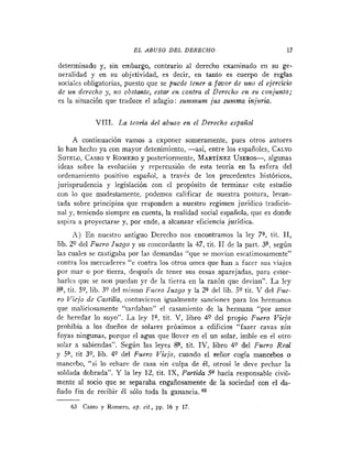 E L ABUSO D E L DERECHO                           17

determinado y, sin embargo, contrario al derecho examinado en su ge-
neralidad y en su objetividad, es decir, en tanto es cuerpo de reglas
sociales obligatorias, puesto que se puede tener a favor de uno el ejercicio
de un derecho y, $20 obstmfe, estar en contra el Derecho en su conjunto;
es la situación que traduce el adagio: surnlnullz jus sunzma injuria.

            VIII. La teoda del abuso en el Derecho español

     A continuación vamos a exponer someramente, pues otros autores
to han hecho ya con mayor detenimiento, -así, entre los españoles, CALVO
SOTELO,   CASSO ROMERO posteriormente, MART~NEZ
                Y          y                              USEROS-, algunas
ideas sobre la evolución y repercusión de esta teoría en la esfera del
ordenaniiento positivo español, a través de los precedentes históricos,
jurisprudencia y legislación con el propósito de terminar cste estudio
con lo que modestamente, podemos calificar de nuestra postura, levan-
tada sobre principios que responden a nuestro regimen jurídico tradicio-
nal y, teniendo siempre en cuenta, la realidad social española, que es donde
aspira a proyectarse y, por ende, a alcanzar eficiencia jurídica.
      A ) E n nuestro antiguo Derecho nos encontramos la ley 7% tit. 11,
lib. 29 del Fuero Juzgo y su concordante la 47, tit. 11 de la part. 3=, según
las cuales se castigaba por las demandas "que se movían escatimosamente"
contra los mercaderes "e contra los otros omes que han a facer sus viajes
por mar o por tierra, desputs de tener sus cosas aparejadas, para cstor-
barlcs que se non puedan yr de la tierra en la razón que devian". La ley
S?, tit. 59, lib. 39 del mismo Fuero Juzgo y la 2"el  lib. 59 tit. V del Fuc-
ro Viejo de Castilla, contuvieron igualmente sancionrs para los hermanos
que maliciosamente "tardaban" el casamiento de la hermana "por amor
de heredar lo suyo". La ley la, tit. V, libro 49 del propio Fuero Viejo
prohibía a los dueños de solares próximos a edificios "fazer cavas nin
foyas ningunas, porque el agua que llover en el un solar, imbíe en el otro
solar a sabiendas". Según las leyes S=, tit. IV, libro 49 del Fuero Real
y 5" tit 39, lib. 49 del Fuero Viejo, cuando el señor cogía mancebos o
mancebo, "si lo echare de casa sin culpa de él, otrosi le deve pechar la
soldada dobrada". Y la ley 12, tit. IX, Partida 5n hacía responsable civil-
mente al socio que se separaba engañosamente de la sociedad con el da-
ñado fin de recibir él sólo toda la ganancia.

    63 Casso y Romero, op. cit., pp. 16 y 17
 