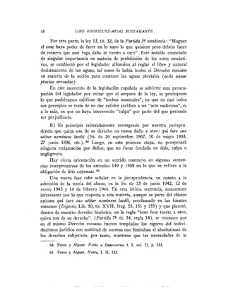 18                LINO RODRIGUEZ-ARIAS B U S T A M A N T E

     Por otra parte, la ley 13, tit. 32, de la Partida 3Qstahlecía: "Maguer
el ame haya poder de facer en lo suyo lo que quisiere pero debelo facer
de manera que non faga daño ni tuerto a otro". Este notable enunciado
de singular importancia en materia de prohibición de los actos emulati-
vos, se estableció por el legislador alfonsino al reglar el libre y natural
deslizamiento de las aguas, tal como lo había hecho el Derecho romano
en materia de la acción para contener las aguas pluviales (acfio aquae
pluviae arcendae) .
     E n este momento de la legislación española se advierte una preocu-
pación del legislador por evitar que al amparo de la ley, se produjesen
lo que pudieramos calificar de "hechos inmorales", ya que en casi todos
sus preceptos se trata de no dar validez jurídica a un "acto malicioso", o,
a lo más, en que no haya intervenido "culpa" por parte del que pretende
ser perjudicado.
     B) E s principio reiteradamente consagrado por nuestra jurispru-
dencia que quien usa de su derecho no causa daño a otro: qui iure suo
utitur neminem laedit (SS. de 26 septiembre 1867, 10 de mayo 1893,
27 junio 1896, etc.).B4 Luego, en esta primera etapa, no prosperará
ninguna reclamación por daños, que no fuese fundada en dolo, culpa o
negligencia.
     Hay cierta orientación en un sentido contrario en algunas senten-
cias interpretativas de los articulos 149 y 1408 en lo que se refiere a la
obligación de litis expensas.
     Una nueva fase cabe señalar en la jurisprudencia, en cuanto a la
admisión de la teoría del abuso, en la Cs. de 13 de junio 1942, 12 de
enero 1943 y 14 de febrero 1944. E n esta última sentencia, sumamente
interesante por lo que respecta a esta materia, aunque se parte del clásico
axioma qui jure suo utitur neminem laedit, proclamado en las fuentes
romanas (Digesto, Lib. 50, tit. XVII, frag. 55, 151 y 155) y que plasmó,
dentro de nuestro derecho histórico, en la regla "nom fase tuerto a otro,
quien usa de su derecho". (Partida 7* tit. 34, regla 14), se reconoce que
en el mismo Dereclio roiiiano fueron templados los rigores del indivi-
dualismo jurídico con multitud de normas que limitaban el absolutismo de
los derechos subjetivos, por tanto, mantiene que las necesidades de la
     64 Pérez y Alguer. Notas e Enneccerus, t. 1,   vol.   11, p. 533
     65 Pérez y Alguer, Notar, 1, 11, 533.
 