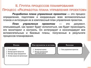 II. ГРУППА ПРОЦЕССОВ ПЛАНИРОВАНИЯ
ПРОЦЕСС «РАЗРАБОТКА ПЛАНА УПРАВЛЕНИЯ ПРОЕКТОМ»
Разработка плана управления проектом — это процесс
определения, подготовки и координации всех вспомогательных
планов и интеграции их в комплексный план управления проектом.
План управления проектом — это документ,
описывающий, как проект будет исполняться, как будет происходить
его мониторинг и контроль. Он интегрирует и консолидирует все
вспомогательные и базовые планы, полученные в результате
процессов планирования.
 