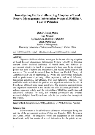 European Scientific Journal January 2016 edition vol.12, No.2 ISSN: 1857 – 7881 (Print) e - ISSN 1857- 7431
1
Investigating Factors Influencing Adoption of Land
Record Management Information System (LRMIS): A
Case of Pakistan
Babur Hayat Malik
Cai Shuqin
Mohammad Shamim Talukder
Butt Mattiullah
School of Management,
Huazhong University of Science and Technology, Wuhan China
doi: 10.19044/esj.2016.v12n2p1 URL:http://dx.doi.org/10.19044/esj.2016.v12n2p1
Abstract
Objective of this article is to investigate the factors affecting adoption
of Land Record Management Information System (LRMIS) in Pakistan
context. Under financial assistance of World Bank, this Pakistan e-
government initiative is based on government’s long term digital strategic
policy that aims to reform and modernize Land Record administration and
resources. The model formulated here is based on Unified Theory of
Acceptance and Use of Technology (UTAUT) and incorporates constructs
such as performance expectancy, effort expectancy, and social influence,
facilitating conditions, self-efficacy, trust and behavioral intention. The
verifiable results exhibited the positive and significant relations for all 14
hypotheses affirmed using seven constructs. The empirical demonstrations
and arguments mentioned in this article can assist Pakistan government to
enhance upon and to fully avail the potentiality of LRMIS as an effective and
serviceable substance for lucid, not bribable governance and towards
modernized digital Land Records not only for one province but throughout
the country.
Keywords: E-Government, LRMIS, Adoption, UTAUT, Citizens, Pakistan
Introduction
E-Government is the effective use of Internet technologies during the
activity of the government services (Cohen and Eimicke, 2002; Jorgensen
and Cable, 2002). The ubiquitous boom and acceptance of the Internet
(worldwide web) has structured several intimations for the public sector.
 
