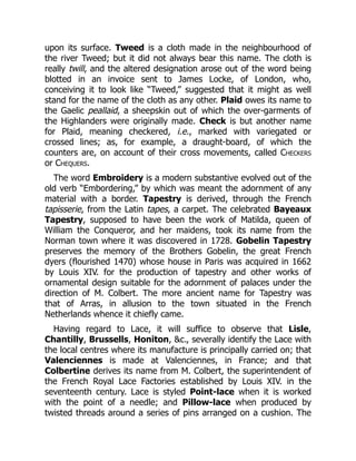 upon its surface. Tweed is a cloth made in the neighbourhood of
the river Tweed; but it did not always bear this name. The cloth is
really twill, and the altered designation arose out of the word being
blotted in an invoice sent to James Locke, of London, who,
conceiving it to look like “Tweed,” suggested that it might as well
stand for the name of the cloth as any other. Plaid owes its name to
the Gaelic peallaid, a sheepskin out of which the over-garments of
the Highlanders were originally made. Check is but another name
for Plaid, meaning checkered, i.e., marked with variegated or
crossed lines; as, for example, a draught-board, of which the
counters are, on account of their cross movements, called Checkers
or Chequers.
The word Embroidery is a modern substantive evolved out of the
old verb “Embordering,” by which was meant the adornment of any
material with a border. Tapestry is derived, through the French
tapisserie, from the Latin tapes, a carpet. The celebrated Bayeaux
Tapestry, supposed to have been the work of Matilda, queen of
William the Conqueror, and her maidens, took its name from the
Norman town where it was discovered in 1728. Gobelin Tapestry
preserves the memory of the Brothers Gobelin, the great French
dyers (flourished 1470) whose house in Paris was acquired in 1662
by Louis XIV. for the production of tapestry and other works of
ornamental design suitable for the adornment of palaces under the
direction of M. Colbert. The more ancient name for Tapestry was
that of Arras, in allusion to the town situated in the French
Netherlands whence it chiefly came.
Having regard to Lace, it will suffice to observe that Lisle,
Chantilly, Brussells, Honiton, &c., severally identify the Lace with
the local centres where its manufacture is principally carried on; that
Valenciennes is made at Valenciennes, in France; and that
Colbertine derives its name from M. Colbert, the superintendent of
the French Royal Lace Factories established by Louis XIV. in the
seventeenth century. Lace is styled Point-lace when it is worked
with the point of a needle; and Pillow-lace when produced by
twisted threads around a series of pins arranged on a cushion. The
 