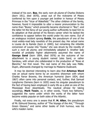 instead of his own. Boz, the early nom de plume of Charles Dickens
(born 1812, died 1870), arose out of the nickname of Moses
conferred by him upon a younger pet brother in honour of Moses
Primrose in the “Vicar of Wakefield.” The other children of the family,
however, found it impossible to utter a nearer pronunciation to the
name than “Bozes,” which presently became shortened in “Boz”; and
the latter hit the fancy of our young author sufficiently to lead him to
its adoption at that period of his literary career when he lacked the
confidence to appear before the world under his own name. Out of
an analogous incident sprang Ouida, the pseudonym of one of the
most widely-read lady novelists of the present day. Her actual name
is Louise de la Ramée (born in 1840); but remarking the infantile
conversion of Louise into “Ouida,” she was struck by the novelty of
such a nom de plume, and immediately adopted it. Another lady
novelist of probably higher attainments assumed the name of
George Sand (born 1804, died 1876) as the outcome of her
attachment to a young student named Jules Sand, or rather
Sandeau, with whom she collaborated in the production of “Rose et
Blanche,” her first novel. The real name of this lady was Mdlle.
Dupin, afterwards changed by marriage to Madame Dudevant.
It may be deemed interesting to learn also that Artemus Ward
was an actual name borne by an eccentric showman with whom
Charles Farrar Browne, the American humorist (born 1834, died
1867) often came into personal contact; and, further, that Samuel
Langhorne Clemens (born in 1835) owes his singular pseudonym to
the fact of having been employed in early life as a pilot on one of the
Mississippi River steamboats. The nautical phrase for taking
soundings, Mark Twain, or, in other words, “mark two fathoms,”
suggested the name under which the works of the latter have
become widely popular on both sides of the Atlantic.
Finally, not every one is aware that F. M. Allen, the pseudonym
of Mr. Edmund Downey, author of “The Voyage of the Ark,” “Through
Green Glasses,” and some other books of Irish humour, was his
wife’s maiden name.
 