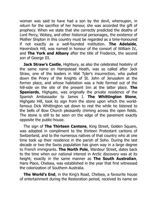 woman was said to have had a son by the devil, whereupon, in
return for the sacrifice of her honour, she was accorded the gift of
prophecy. When we state that she correctly predicted the deaths of
Lord Percy, Wolsey, and other historical personages, the existence of
Mother Shipton in this country must be regarded as a time-honoured
if not exactly as a well-founded institution. The Adelaide,
Haverstock Hill, was named in honour of the consort of William IV.,
and The York and Albany after the title of Frederick, the second
son of George III.
Jack Straw’s Castle, Highbury, as also the celebrated hostelry of
the same name on Hampstead Heath, was so called after Jack
Straw, one of the leaders in Wat Tyler’s insurrection, who pulled
down the Priory of the Knights of St. John of Jerusalem at the
former place, and whose habitation was a hole formed out of the
hill-side on the site of the present Inn at the latter place. The
Spaniards, Highgate, was originally the private residence of the
Spanish Ambassador to James I. The Whittington Stone,
Highgate Hill, took its sign from the stone upon which the world-
famous Dick Whittington sat down to rest the while he listened to
the bells of Bow Church pleasantly chiming across the open fields.
The stone is still to be seen on the edge of the pavement exactly
opposite the public-house.
The sign of The Thirteen Cantons, King Street, Golden Square,
was adopted in compliment to the thirteen Protestant cantons of
Switzerland, and to the numerous natives of that country who at one
time took up their residence in the parish of Soho. During the last
decade or two the Swiss population has given way in a large degree
to French immigrants. The North Pole, Wardour Street, dates back
to the time when our national interest in Arctic discovery was at its
height; exactly in the same manner as The South Australian,
Hans Place, Chelsea, was established in the year that first witnessed
the colonization of Southern Australia.
The World’s End, in the King’s Road, Chelsea, a favourite house
of entertainment during the Restoration period, received its name on
 