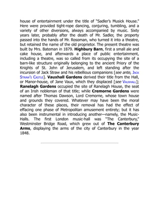 house of entertainment under the title of “Sadler’s Musick House.”
Here were provided tight-rope dancing, conjuring, tumbling, and a
variety of other diversions, always accompanied by music. Sixty
years later, probably after the death of Mr. Sadler, the property
passed into the hands of Mr. Rosoman, who turned it into a theatre,
but retained the name of the old proprietor. The present theatre was
built by Mrs. Bateman in 1879. Highbury Barn, first a small ale and
cake house, and afterwards a place of public entertainment,
including a theatre, was so called from its occupying the site of a
barn-like structure originally belonging to the ancient Priory of the
Knights of St. John of Jerusalem, and left standing after the
incursion of Jack Straw and his rebellious companions [see ante, Jack
Straw’s Castle]. Vauxhall Gardens derived their title from the Hall,
or Manor-house, of Jane Vaux, which they displaced [see Vauxhall];
Ranelagh Gardens occupied the site of Ranelagh House, the seat
of an Irish nobleman of that title; while Cremorne Gardens were
named after Thomas Dawson, Lord Cremorne, whose town house
and grounds they covered. Whatever may have been the moral
character of these places, their removal has had the effect of
effacing one phase of Metropolitan amusement entirely; but it has
also been instrumental in introducing another—namely, the Music-
Halls. The first London music-hall was “The Canterbury,”
Westminster Bridge Road, which grew out of The Canterbury
Arms, displaying the arms of the city of Canterbury in the year
1848.
 