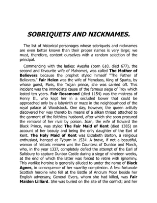 SOBRIQUETS AND NICKNAMES.
The list of historical personages whose sobriquets and nicknames
are even better known than their proper names is very large; we
must, therefore, content ourselves with a random selection of the
principal.
Commencing with the ladies: Ayesha (born 610, died 677), the
second and favourite wife of Mahomet, was called The Mother of
Believers because the prophet styled himself “The Father of
Believers.” Fair Helen was the wife of Menelaos, King of Sparta, by
whose guest, Paris, the Trojan prince, she was carried off. This
incident was the immediate cause of the famous siege of Troy which
lasted ten years. Fair Rosamond (died 1154) was the mistress of
Henry II., who kept her in a secluded bower that could be
approached only by a labyrinth or maze in the neighbourhood of the
royal palace at Woodstock. One day, however, the queen artfully
discovered her way thereto by means of a silken thread attached to
the garment of the faithless husband, after which she soon procured
the removal of her rival by poison. Joan, the wife of Edward the
Black Prince, was styled The Fair Maid of Kent (died 1385) on
account of her beauty and being the only daughter of the Earl of
Kent. The Holy Maid of Kent was Elizabeth Barton, a religious
enthusiast, hanged at Tyburn in 1534. A brave, if not a beautiful,
woman of historic renown was the Countess of Dunbar and March,
who, in the year 1337, completely defied the attempt of the Earl of
Salisbury to capture Dunbar Castle during a siege of nineteen weeks,
at the end of which the latter was forced to retire with ignominy.
This warlike heroine is generally alluded to under the name of Black
Agnes, in consequence of her swarthy complexion. A less fortunate
Scottish heroine who fell at the Battle of Ancrum Moor beside her
English adversary, General Evers, whom she had killed, was Fair
Maiden Lilliard. She was buried on the site of the conflict; and her
 