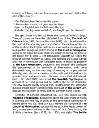 epitaph, as follows, is known to every man, woman, and child in that
part of the country:—
“Fair Maiden Lilliard lies under this stene,
Little was her stature, but great was her fame;
Upon the English loons she laid many thumps,
And when her legs were cutted off, she fought upon her stumps.”
The spot where she fell still bears the name of “Lilliard’s Edge.”
Then, of course, we have the celebrated Joan of Arc, The Maid of
Orleans (born 1412, burnt at the stake 1431), who placed herself at
the head of the attacking party and effected the capture of the city
of Orleans from the English. Neither must we omit a passing allusion
to Augustine Zaragossa, better known as The Maid of Saragossa,
owing to the signal heroism which she displayed during the siege of
her native city in 1808-9. The Honourable Elizabeth St. Leger, the
niece of Colonel Anthony St. Leger, who founded the Stakes named
after him in connection with Doncaster races, is known to posterity
as The Lady Freemason, because on one occasion she overheard
the proceedings of an assembly of Freemasons, and, being
discovered, was, as the only way of meeting an unprecedented
difficulty, duly elected a member of the craft and initiated into its
peculiar rites and ceremonies. Madame Jenny Lind Goldschmidt
(born 1821, died 1887) was styled The Swedish Nightingale on
account of her vocal genius and her birth in the city of Stockholm.
The now popular society actress, Mrs. Langtry, bears the somewhat
punning though highly complimentary sobriquet of The Jersey Lily,
because she was born in Jersey and her Christian name is Lillie.
Heraclitus of Ephesus (flourished 500 b.c.) was known as The
Weeping Philosopher, because he spent the latter years of his life
in grieving over the folly of men; on the other hand, Democritus of
Abdera (born 460 b.c., died 357 b.c.) merited the surname of The
Laughing Philosopher, because he jeered at the feeble powers of
man, whose every act was in the hands of fate. Duns Scotus, the
Scottish schoolman (born 1272, died 1308), was styled The Subtle
 