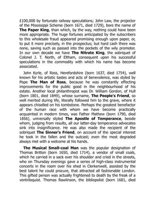 £100,000 by fortunate railway speculations; John Law, the projector
of the Mississippi Scheme (born 1671, died 1729), bore the name of
The Paper King, than which, by the way, nothing could have been
more appropriate. The huge fortunes anticipated by the subscribers
to this wholesale fraud appeared promising enough upon paper, or,
to put it more precisely, in the prospectus; but hard cash there was
none, saving such as passed into the pockets of the wily promoter.
In our own decade we have The Nitrate King, the sobriquet of
Colonel J. T. North, of Eltham, consequent upon his successful
speculations in the commodity with which his name has become
associated.
John Kyrle, of Ross, Herefordshire (born 1637, died 1754), well
known for his artistic tastes and acts of benevolence, was styled by
Pope The Man of Ross, because he was constantly effecting
improvements for the public good in the neighbourhood of his
estate. Another local philanthropist was Dr. William Gordon, of Hull
(born 1801, died 1849), whose surname, The People’s Friend, so
well merited during life, literally followed him to the grave, where it
appears chiselled on his tombstone. Perhaps the greatest benefactor
of the human race with whom we have become practically
acquainted in modern times, was Father Mathew (born 1790, died
1856), universally styled The Apostle of Temperance, beside
whom, judging from results, all our latter-day temperance advocates
sink into insignificance. He was also made the recipient of the
sobriquet The Sinner’s Friend, on account of the special interest
he took in the fallen and the outcast; even the most degraded
always met with a welcome at his hands.
The Musical Small-coal Man was the popular designation of
Thomas Britton (born 1650, died 1714), a vendor of small coals,
which he carried in a sack over his shoulder and cried in the streets,
who on Thursday evenings gave a series of high-class instrumental
concerts in the room over his shed in Clerkenwell, assisted by the
best talent he could procure, that attracted all fashionable London.
This gifted person was actually frightened to death by the freak of a
ventriloquist. Thomas Rawlinson, the bibliopolist (born 1681, died
 