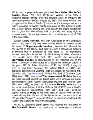 1725), was appropriately enough styled Tom Folio. The Infant
Roscius (born 1791, died 1874) was William Henry Betty, a
histrionic prodigy named after the greatest actor of antiquity. His
début took place at Belfast, August 19, 1803; and three months later
he appeared at Covent Garden (then under the management of the
elder Macready) for twelve nights at a salary of fifty guineas a night
and a clear benefit. During this brief season the public excitement
was so great that the military had to be called out every night to
preserve order. His last appearance as a boy-actor occurred at Bath
in the year 1808.
William Gerard Hamilton, the Irish Chancellor of the Exchequer
(born 1729, died 1756), has been handed down to posterity under
the name of Single-speech Hamilton, because he delivered but
one speech in the House, and that was such a marvellous outburst
of rhetoric that it electrified all who heard it. This memorable
incident took place November 13, 1755. Henry Dundas, afterwards
Lord Melville (born 1740, died 1811), merited the sobriquet of
Starvation Dundas in consequence of his repeated use of the
word “starvation” in the course of a debate on American affairs in
the year 1775. Sir Robert Peel (born 1750, died 1830), during the
time he was Chief Secretary for Ireland (1812 to 1816), was
popularly denominated Orange Peel, on account of his strong anti-
Catholic spirit [see Orangemen]. William Pitt, Earl of Chatham (born
1708, died 1778), was styled The Heaven-sent Minister because
the most splendid triumphs of British arms were achieved during his
administration. John Russell, afterwards created Earl Russell (born
1792, died 1878), received the nickname of Finality John from the
fact of his maintaining that the Reform Bill of 1832 was a finality.
The late Earl of Beaconsfield (born 1804, died 1881) owed his
popular name of Dizzy to his own habit of setting forth his early
novels during the lifetime of his father under the authorship of
“D’Israeli the Younger.” In course of time this became shortened into
“Dizzy,” and it clung to him ever afterwards.
Mr. W. E. Gladstone (born 1809) first received the nickname of
The Grand Old Man on the occasion of the unseating in the House
 