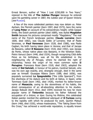 Ernest Benzon, author of “How I Lost £250,000 in Two Years,”
rejoiced in the title of The Jubilee Plunger because he entered
upon his gambling career in 1887, the Jubilee year of Queen Victoria
[see Plunger].
A few of the more celebrated painters may now detain us. Peter
Aartsen, the Flemish painter (born 1507, died 1573), bore the name
of Long Peter on account of his extraordinary height; while Gaspar
Smitz, the Dutch portrait painter (died 1689), was styled Magdalen
Smith because his pictures comprised mostly “Magdalens.” The real
name of the French landscape painter, Claude Lorraine (born
1600, died 1682), was Claude Gelée of Lorraine; that of Paolo
Veronese, or Paul Veronese (born 1528, died 1588), was Paolo
Cagliari, his birth having taken place in Verona; and that of Jacopa
da Bassano, called Il Bassano (born 1510, died 1592), was Jacopa
da Ponte, whose native place was Bassano, in the Venetian State.
Pietro Vanucci (born 1446, died 1524), though recognizing Città della
Pieve as his birthplace, was all his life established in the
neighbouring city of Perugia, where he claimed the right of
citizenship; hence the origin of his more common name Il
Perugino. Francesco Rossi (born 1510, died 1563), adopted the
name of Del Salviati, in honour of his patron, Cardinal Salviati, who
was his own age exactly, and, strangely enough, died in the same
year as himself. Giuseppe Ribera (born 1588, died 1656), was
popularly surnamed Lo Spagnoletto (“the Little Spaniard”), from
the shortness of his stature and his birth at Xativa, in Spain; while
Tommaso Guidi (born 1402, died 1428), merited his better-known
name of Masaccio, owing to the slovenliness of his habits, the
direct consequence of an all-absorbing attention to his studies.
Jacopo Robusti (born 1512, died 1594) received his now far more
popular name of Tintoretto because his father followed the
occupation of a tintore, or dyer. During his lifetime, this celebrated
Italian painter merited the additional sobriquet of Il Furioso owing
to the rapidity with which he produced his work. Quintin Matsys
(born 1466, died 1530), whose masterpiece, “The Taking Down from
the Cross,” has achieved a world-wide reputation, is equally known
 